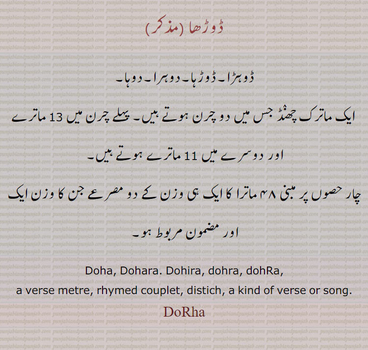  ڈوڑھا .ڈوہڑا۔ڈوڑہا۔دوہرا۔دوہا۔ ایک ماترک چھنٛڈ جس میں دو چرن ہوتے ہیں۔ پہلے چرن میں 13 ماترے اور دوسرے میں 11 ماترے ہوتے ہیں۔,چار حصوں پر مبنی ۴۸ ماترا کا ایک ہی وزن کے دو مصرعے جن کا وزن ایک اور مضمون مربوط ہو۔. Doha, Dohara. Dohira, dohra, dohRa,a verse metre, rhymed couplet, distich, a kind of verse or song.DoRha, ਦੋਹਿਰਾ, ,ਦੋਹਰਾ, ਦੋਹੜਾ, ਦੋਹਾ, ਦੋਹਾ, ਦੋਹਡ਼ਾ, ਦੋਹਰਾ, 