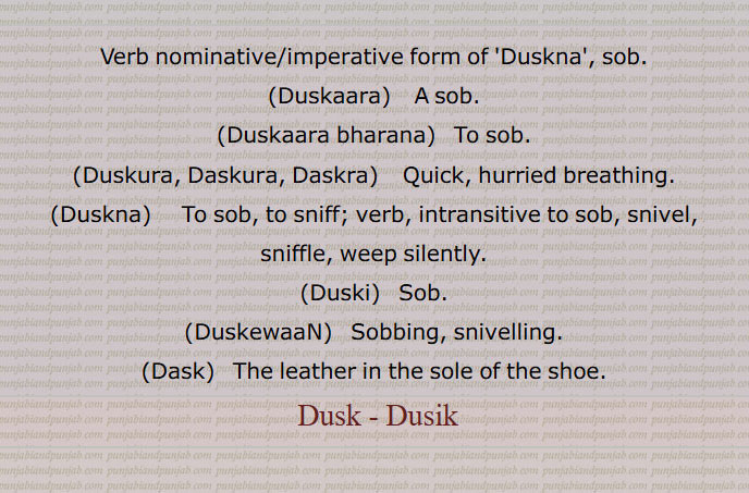   ڈسک,فریاد, سسکی,ڈسک ڈسک جے,ڈسکا, رونے کی ہچکی, دکھ بھرا ہوکا,ڈسکار,ڈسکدا ہویا,ڈسکنا,ڈسکڽ,رونا, ڈسکیا ,  ڈسکسی ,ڈسکنا لانا,ڈسکی,ڈسکے بھرنا,ڈسکیجنا,ڈسکارا,ڈسکارا بھرنا,ڈسکارے بھرنا,  ہچکیاں بھرنا,ڈسکرا,ڈسکورا,ڈس ڈس کرنا,ڈسکیواں,ڈسک, تناسب, جوتے کے تلوے میں لگا ہوا چمڑا,Duskna, ਡੁਸਕਣਾ , sob,Duskaara,  ਡੁਸਕਾਰਾ,Duskaara bharana,   To sob,Duskura, Daskura, Daskra, ਡੁਸਕੋਰਾ, hurried breathing,Duskna,  ਡੁਸਕਣਾ, to  sniff,Duski, ਡੁਸਕੀ, DuskewaaN,ਡੁਸਕੇਵਾਂ,Sobbing, snivelling,Dask, The leather in the sole of the shoe,ڈسک ,Dusk,ਡੁਸਕ,  ਡੁਸਕਾ , Duskaara, ਡਸਕ,  Dusik, 