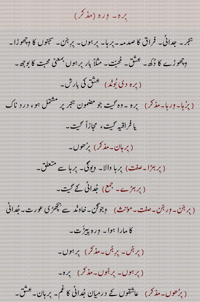    برہ, برہ,ورہ,برہوں, ورہوں,برہن،ورہن, ورہ ,ہجر, جدائی, فراق کا 
صدمہ,برہا, برہوں, برہن, سجنوں کا وچھوڑا,وچھوڑے کا دکھ, عشق, محبت, مثلاً بار برہوں بمعنی محبت کا بوجھ, برہ دی بوند,   عشق کی بارش, برْہا,ورہا,  برہ ,وہ گیت جو مضمون ہجر پر مشتمل ہو، درد ناک یا فراقیہ گیت،  مجازاً  گیت, برہان,  برھوں, برہڑا, برہا والا, ویوگی, برہا سے متعلق, برہڑے, جدائی کے گیت, برہن,ورہن, وجوگن,خاوند سے بچھڑی عورت,جدائی کا مارا ہوا, ورہ پیڑت, برہں, برہں,  برہوں, برہوں, برہوں,   برہ, برھوں, عاشقوں کے درمیان جدائی کا غم, برہان,عشق,ورہوں ماریا, جدائی کی وجہ سے دکھی, برہی,  سجن سے بچھڑا ہوا, ویوگی, برہے, جدائی میں, برہاگی,  آتش ہجراں, فراق کی آگ, جدائی کا غم,The pain experienced by lovers in consequence of separation from each other; separation.,birhan, ਬਿਰਹਣ,  Love-sick, one suffering from 'birha'.,birha, ਬਿਰਹਾ,The pain experienced by lovers in consequence of separation from each other; separation, separation from beloved, pangs of separation, love-sickness.,birhi,  ਬਿਰਹੀ,ਬਿਰ੍ਹੀ, Same as 'birhan'.   ,birhoN,  ਬਿਰਹੋਂ , Same as 'birha'. The pain experienced by lovers in consequence of separation from each other; separation.,birah , برہ , ਬਿਰਹ, 