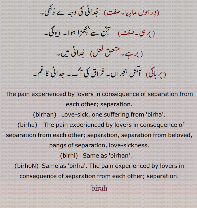    برہ, برہ,ورہ,برہوں, ورہوں,برہن،ورہن, ورہ ,ہجر, جدائی, فراق کا 
صدمہ,برہا, برہوں, برہن, سجنوں کا وچھوڑا,وچھوڑے کا دکھ, عشق, محبت, مثلاً بار برہوں بمعنی محبت کا بوجھ, برہ دی بوند,   عشق کی بارش, برْہا,ورہا,  برہ ,وہ گیت جو مضمون ہجر پر مشتمل ہو، درد ناک یا فراقیہ گیت،  مجازاً  گیت, برہان,  برھوں, برہڑا, برہا والا, ویوگی, برہا سے متعلق, برہڑے, جدائی کے گیت, برہن,ورہن, وجوگن,خاوند سے بچھڑی عورت,جدائی کا مارا ہوا, ورہ پیڑت, برہں, برہں,  برہوں, برہوں, برہوں,   برہ, برھوں, عاشقوں کے درمیان جدائی کا غم, برہان,عشق,ورہوں ماریا, جدائی کی وجہ سے دکھی, برہی,  سجن سے بچھڑا ہوا, ویوگی, برہے, جدائی میں, برہاگی,  آتش ہجراں, فراق کی آگ, جدائی کا غم,The pain experienced by lovers in consequence of separation from each other; separation.,birhan, ਬਿਰਹਣ,  Love-sick, one suffering from 'birha'.,birha, ਬਿਰਹਾ,The pain experienced by lovers in consequence of separation from each other; separation, separation from beloved, pangs of separation, love-sickness.,birhi,  ਬਿਰਹੀ,ਬਿਰ੍ਹੀ, Same as 'birhan'.   ,birhoN,  ਬਿਰਹੋਂ , Same as 'birha'. The pain experienced by lovers in consequence of separation from each other; separation.,birah , برہ , ਬਿਰਹ, 