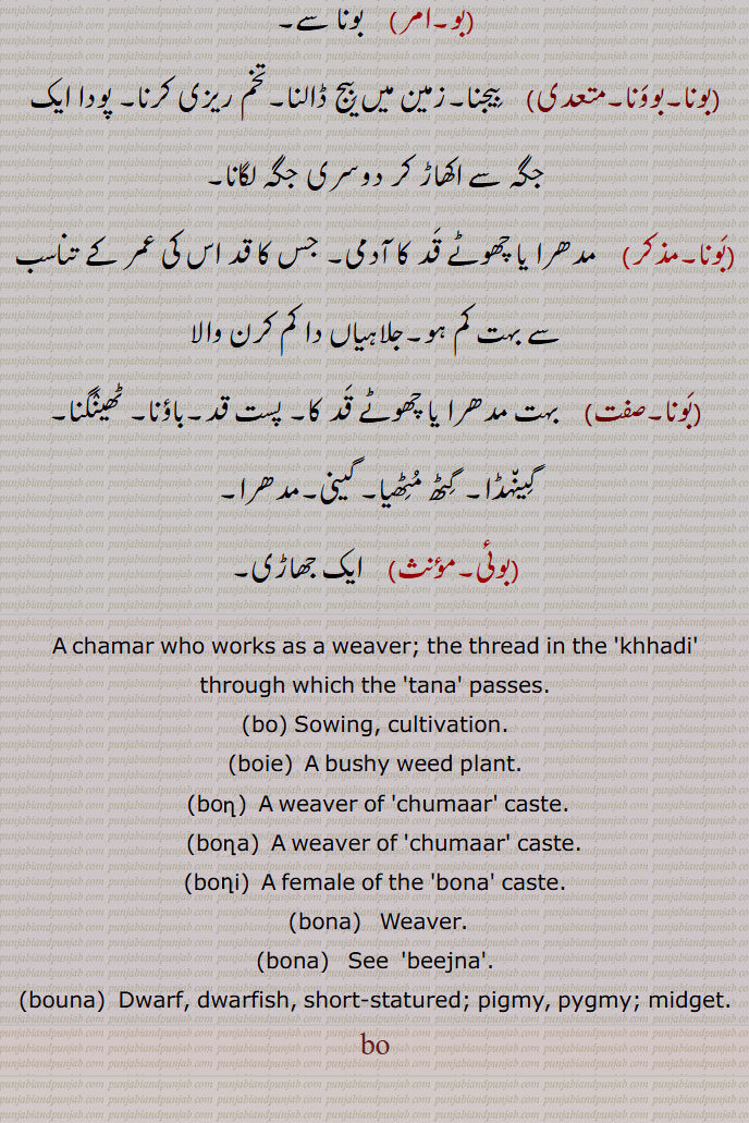  بو,bo,بو,بوں,جلاہے کا پیشہ کرنے والا چمار,بو بھننا,بو پینا,بونا,بون,بونی, باؤ,وا, ہوا کا جھونکا,بوکا,بو کاٹا,بؤں کاٹا,بونا,بوونا,  بیجنا,بوئی,A chamar who works as a weaver,bo, Sowing, cultivation,boie,   ਬੂਈ,  A bushy weed plant,bon, ਬੋਂ,bona,   ਬੋਣਾ ,boni,   ਬੋਣੀ,bona,  ਬੋਣਾ,bona,  ਬੋਣਾ ,beejna, ਬੀਜਣਾ, bouna, ਬੌਣਾ, Dwarf, dwarfish, short-statured, pigmy, pygmy; midget,,bo, ਬੋ,, 