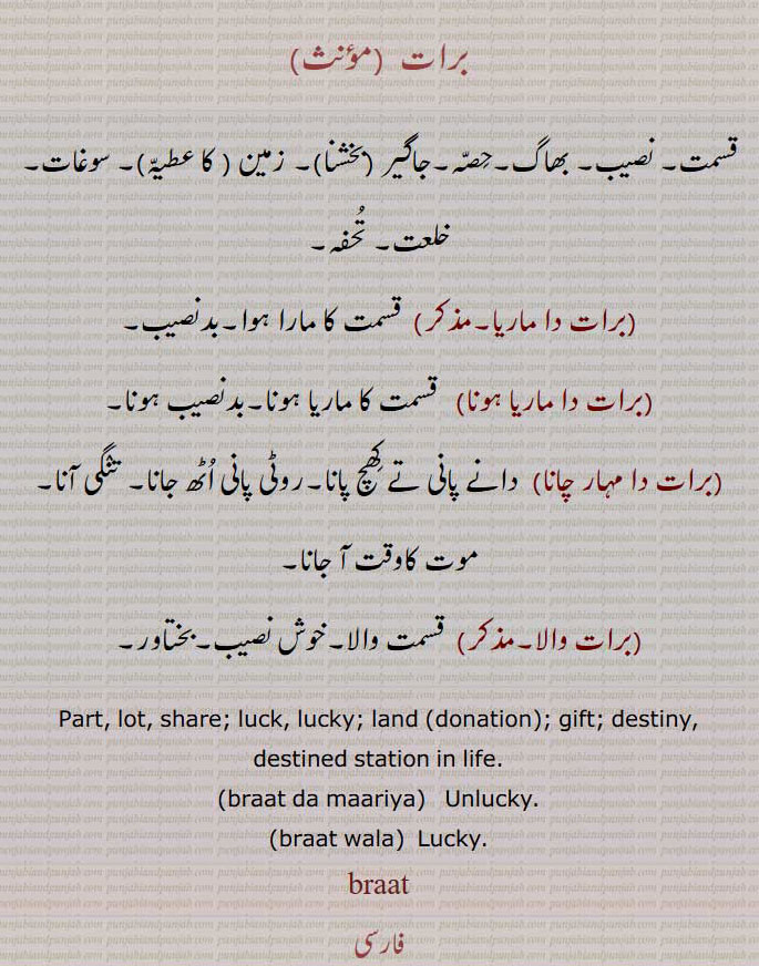  برات,برات نامہ,تنخواہ,وظیفے ,برات خور,براتی, پنشنر,پنشن,braat,baraat naamah, Salary , stipend , pension,baraat-khor, baraati,baraat khor, baraati, pensioner,baraat,b'raat,baraat,برات,جنج, جنیت, بارات,برات چڑھنا,برات  جانا, جنج چڑھنا,برات آنا,برات ڈھکنا,برات لے آونا,برات لے جاون,براتاں,براتی,باراتی,جانجی,جنیتی,براتیا, جانجی,براتا, رنگیا ہویا,برات, قسمت, نصیب, بھاگ,حصہ,جاگیر, زمین, سوغات, خلعت, تحفہ,برات دا ماریا,قسمت کا مارا ہوا,بدنصیب,برات دا ماریا ہونا,نصیب,برات دا مہار چانا),روٹی پانی اٹھ جانا, تنگی آنا,برات والا,قسمت والا,خوش نصیب,Part, lot, share; luck, lucky, land,gift, destiny,braat da maariya,Unlucky,braat wala,  Lucky,braat , ਬਰਾਤ,A bridegroom's wedding party; marriage party, the name of one game of  gunjaffa's baazi,braati,  ਬਰਾਤੀ,One of a wedding party,braat chaRhna, braat jana,braataaN,braatiya,jaNj,braat, ਬਰਾਤ , ਜੰਞ,,  