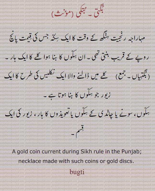   بگتی۔ بگتیاں. ,bugti,bugtiyaaN,ਬੁਗਤੀ,ਬੁਗਤੀਆਂ,بتکی,مہاراجہ رنجیت سنگھ کے وقت کا ایک سکہ جس کی قیمت پانچ روپے کے قریب بنتی تھی, ان سکوں کا بنا ہوا گلے کا ایک ہار۔
  بگتیاں,   گلے میں ڈالنے والا ایک نکلیس کی طرح کا ایک زیور جو سکوں کا بنا ہوتا ہے,
سکوں، سونے یا چاندی کے سکوں یا تعویذوں کا ہار، زیور کی ایک قسم,  A gold coin current during Sikh rule in the Punjab; necklace made with such coins or gold discs. buggti.Traditional Ornaments of Punjab,Jewellery,jewelry,zaiwar,زیور, ,گہنا,بُھوکھن,النکار,ٹُوم,ٹومب,ٹونب چھلا 
