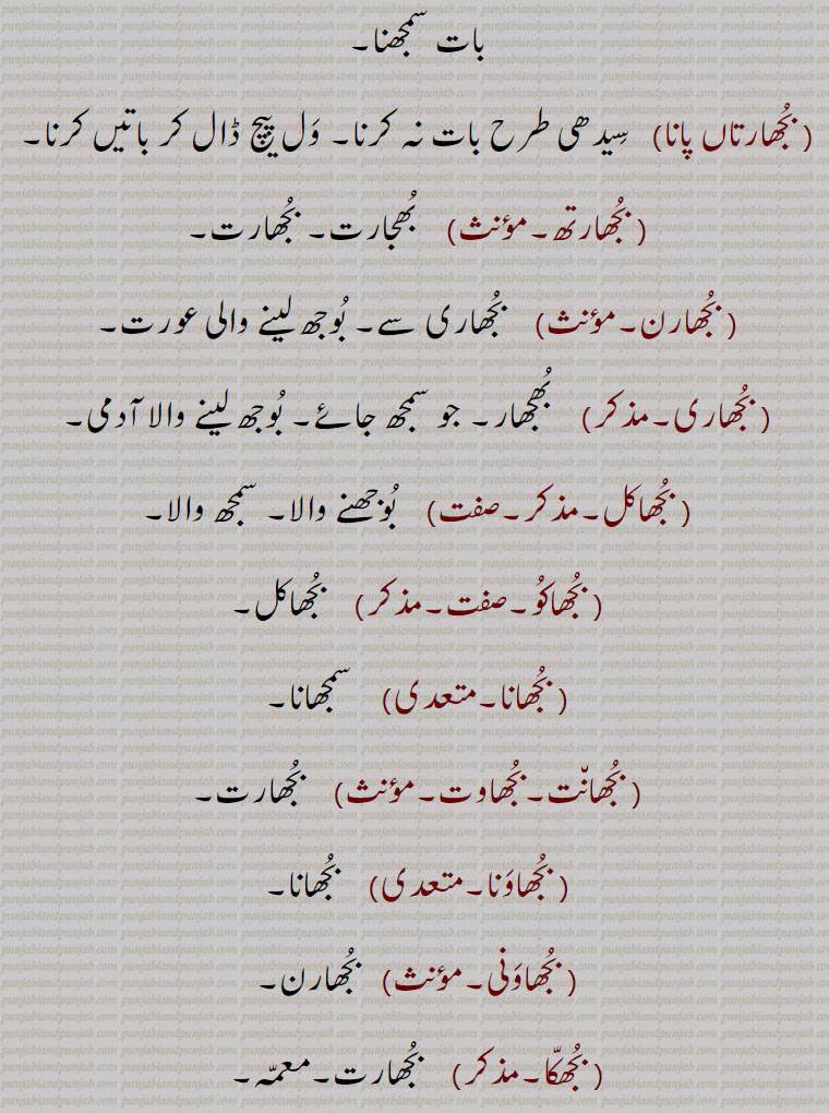   bujh,بجھ, ਬੂਝ, ਬੁਝਣਾ,بجھ, بجھ .بجھنا , بجھنا سے,شعور, عقل,سمجھ,سوجھ,دانائی,بدھ, بجھا.  ہاتھ کے اشارہ سے بلانے کا طریقہ ہاتھ ہلا کر وداع کرنے کا طریقہ, بجھات,  بجھارت, بجھار,  جو بوجھ لے, بوجھ لینے والا,.. بجھارت.  بوجھ لینے والی سنکیت,پہیلی, چیستان, اڑاؤنی, معما, گول مول بات جس کا مطلب سننے والا اپنی عقل دوڑا کر معلوم کرتا ہے, بجھارت گو,  بجھارتیں کہنے والا, بجھارتاں بجھنا,  گنجھلدار باتوں کو سمجھنا, پہیلیاں بوجھنا, اشاروں میں بات سمجھنا, بجھارتاں پانا,   سیدھی طرح بات نہ کرنا, ول پیچ ڈال کر باتیں کرنا, بجھارتھ,  بھجارت, بجھارت, بجھارن,  بجھاری سے۔ بوجھ لینے والی عورت, بجھاری,  بجھار۔ جو سمجھ جائے۔ بوجھ لینے والا آدمی, بجھاکل,  بوجھنے والا, سمجھ والا, بجھاکو, بجھاکل, بجھانا,سمجھانا, بجھانت,بجھاوت,   بجھارت, بجھاونا,بجھانا, بجھاونی,   بجھارن, بجھکا,  بجھارت۔معمہ,بجھکڑ,  گتھی سلجھانے والا۔ بوجھنے والا۔ معمہ باز۔عقلمند۔ مثلاً  بوجھ بجھکڑ بمعنی سیدھا سادھا / سادہ۔ بیوقوف (طنزاً), بجھنا۔بجھڽا,  بجھنا  سمجھنا۔ پہچاننا۔ جان لینا۔ معلوم کرنا۔ سمجھنا۔ پہیلی وغیرہ کا جواب بتانا یا معلوم کرنا,حل کرنا, سننا, سنائی دینا,بجھن ہار,بجھن,  بوجھ لینے والا,بجھواؤنا,  بوجھوانا,معمہ حل کروانا,بجھوڑ, بجھارت, بجھ, بجھنا سے۔آگ یا روشنی کا ختم ہونا, بجھ بجھ جانا,   دل گھٹنا, ڈھہندیاں کلاں چ جانا, بجھدے دیوے دی لاٹ بننا,   دن بدن کمزور ہوتے چلے جانا۔ نگھر دے جانا۔ ڈھہندیاں کلاں ول جانا, بجھار, بجھانے والا , بجھانا,  دیوا بسمانا یعنی جلتے نہ رہنے دینا۔ لاٹ یا کسی اور شے کی گرمی کو ٹھنڈا کرنا, پیاس مٹانا, حسرت پوری کرنا, حوصلہ توڑنا, زبوں حال کرنا, آب چڑھانا, غصہ ٹھنڈا کرنا, چونا پانی میں ڈال کر نرم کرنا, زہر آلود کروانا, پہیلی حل کرانا, بجھاؤڽا,  بجھانا,بجھڑا,  بجھا, افسردہ۔جس میں کوئی خواہش نہ ہو, پریشان, بگڑا ہوا, تباہ, خستہ, زبوں, بجھنا,بجھنا,  پسمنا  دیوا , لاٹ یا کسی اور چیز کی گرمی ختم ہو جانا, ہمت ہارنا, حوصلہ نہ رہنا, افسردہ ہونا, اداس ہونا, زبوں حال ہونا, آب چڑھنا,پیاس  سیری ہونا, تشنگی ختم ہونا,پہیلی حل کرنا, زہر آلود ہونا,چونا  پانی میں ڈال کر نرم ہو جانا, بجھوں بجھوں کرنا,  مرنے کے قریب ہونا, ختم ہونے کو آنا,بجھونا,  بجھانا, بجھیا بجھیا, اداس, Understanding, discretion, wisdom; to extinguish,bhujana, bujhauna, To extinguish,  to go off or out; be extinguished, put out,  to be quenched,bujh,bujjh,bujhh