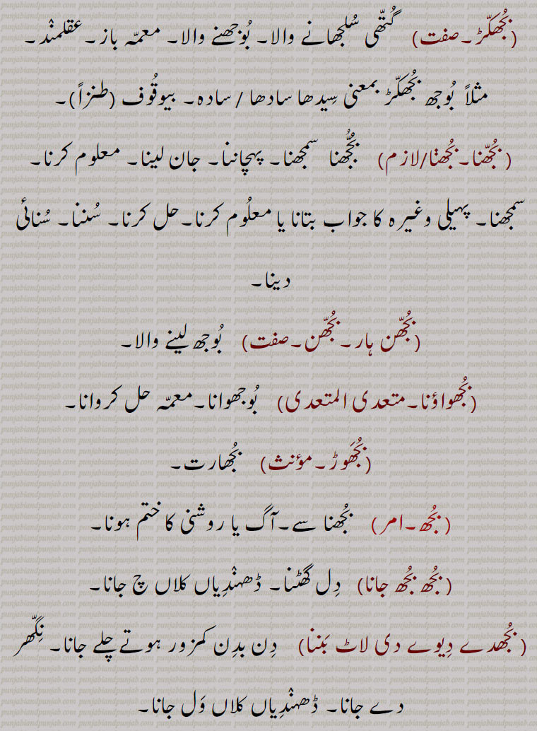   bujh,بجھ, ਬੂਝ, ਬੁਝਣਾ,بجھ, بجھ .بجھنا , بجھنا سے,شعور, عقل,سمجھ,سوجھ,دانائی,بدھ, بجھا.  ہاتھ کے اشارہ سے بلانے کا طریقہ ہاتھ ہلا کر وداع کرنے کا طریقہ, بجھات,  بجھارت, بجھار,  جو بوجھ لے, بوجھ لینے والا,.. بجھارت.  بوجھ لینے والی سنکیت,پہیلی, چیستان, اڑاؤنی, معما, گول مول بات جس کا مطلب سننے والا اپنی عقل دوڑا کر معلوم کرتا ہے, بجھارت گو,  بجھارتیں کہنے والا, بجھارتاں بجھنا,  گنجھلدار باتوں کو سمجھنا, پہیلیاں بوجھنا, اشاروں میں بات سمجھنا, بجھارتاں پانا,   سیدھی طرح بات نہ کرنا, ول پیچ ڈال کر باتیں کرنا, بجھارتھ,  بھجارت, بجھارت, بجھارن,  بجھاری سے۔ بوجھ لینے والی عورت, بجھاری,  بجھار۔ جو سمجھ جائے۔ بوجھ لینے والا آدمی, بجھاکل,  بوجھنے والا, سمجھ والا, بجھاکو, بجھاکل, بجھانا,سمجھانا, بجھانت,بجھاوت,   بجھارت, بجھاونا,بجھانا, بجھاونی,   بجھارن, بجھکا,  بجھارت۔معمہ,بجھکڑ,  گتھی سلجھانے والا۔ بوجھنے والا۔ معمہ باز۔عقلمند۔ مثلاً  بوجھ بجھکڑ بمعنی سیدھا سادھا / سادہ۔ بیوقوف (طنزاً), بجھنا۔بجھڽا,  بجھنا  سمجھنا۔ پہچاننا۔ جان لینا۔ معلوم کرنا۔ سمجھنا۔ پہیلی وغیرہ کا جواب بتانا یا معلوم کرنا,حل کرنا, سننا, سنائی دینا,بجھن ہار,بجھن,  بوجھ لینے والا,بجھواؤنا,  بوجھوانا,معمہ حل کروانا,بجھوڑ, بجھارت, بجھ, بجھنا سے۔آگ یا روشنی کا ختم ہونا, بجھ بجھ جانا,   دل گھٹنا, ڈھہندیاں کلاں چ جانا, بجھدے دیوے دی لاٹ بننا,   دن بدن کمزور ہوتے چلے جانا۔ نگھر دے جانا۔ ڈھہندیاں کلاں ول جانا, بجھار, بجھانے والا , بجھانا,  دیوا بسمانا یعنی جلتے نہ رہنے دینا۔ لاٹ یا کسی اور شے کی گرمی کو ٹھنڈا کرنا, پیاس مٹانا, حسرت پوری کرنا, حوصلہ توڑنا, زبوں حال کرنا, آب چڑھانا, غصہ ٹھنڈا کرنا, چونا پانی میں ڈال کر نرم کرنا, زہر آلود کروانا, پہیلی حل کرانا, بجھاؤڽا,  بجھانا,بجھڑا,  بجھا, افسردہ۔جس میں کوئی خواہش نہ ہو, پریشان, بگڑا ہوا, تباہ, خستہ, زبوں, بجھنا,بجھنا,  پسمنا  دیوا , لاٹ یا کسی اور چیز کی گرمی ختم ہو جانا, ہمت ہارنا, حوصلہ نہ رہنا, افسردہ ہونا, اداس ہونا, زبوں حال ہونا, آب چڑھنا,پیاس  سیری ہونا, تشنگی ختم ہونا,پہیلی حل کرنا, زہر آلود ہونا,چونا  پانی میں ڈال کر نرم ہو جانا, بجھوں بجھوں کرنا,  مرنے کے قریب ہونا, ختم ہونے کو آنا,بجھونا,  بجھانا, بجھیا بجھیا, اداس, Understanding, discretion, wisdom; to extinguish,bhujana, bujhauna, To extinguish,  to go off or out; be extinguished, put out,  to be quenched,bujh,bujjh,bujhh