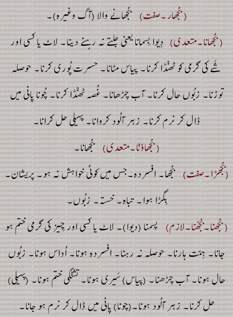   bujh,بجھ, ਬੂਝ, ਬੁਝਣਾ,بجھ, بجھ .بجھنا , بجھنا سے,شعور, عقل,سمجھ,سوجھ,دانائی,بدھ, بجھا.  ہاتھ کے اشارہ سے بلانے کا طریقہ ہاتھ ہلا کر وداع کرنے کا طریقہ, بجھات,  بجھارت, بجھار,  جو بوجھ لے, بوجھ لینے والا,.. بجھارت.  بوجھ لینے والی سنکیت,پہیلی, چیستان, اڑاؤنی, معما, گول مول بات جس کا مطلب سننے والا اپنی عقل دوڑا کر معلوم کرتا ہے, بجھارت گو,  بجھارتیں کہنے والا, بجھارتاں بجھنا,  گنجھلدار باتوں کو سمجھنا, پہیلیاں بوجھنا, اشاروں میں بات سمجھنا, بجھارتاں پانا,   سیدھی طرح بات نہ کرنا, ول پیچ ڈال کر باتیں کرنا, بجھارتھ,  بھجارت, بجھارت, بجھارن,  بجھاری سے۔ بوجھ لینے والی عورت, بجھاری,  بجھار۔ جو سمجھ جائے۔ بوجھ لینے والا آدمی, بجھاکل,  بوجھنے والا, سمجھ والا, بجھاکو, بجھاکل, بجھانا,سمجھانا, بجھانت,بجھاوت,   بجھارت, بجھاونا,بجھانا, بجھاونی,   بجھارن, بجھکا,  بجھارت۔معمہ,بجھکڑ,  گتھی سلجھانے والا۔ بوجھنے والا۔ معمہ باز۔عقلمند۔ مثلاً  بوجھ بجھکڑ بمعنی سیدھا سادھا / سادہ۔ بیوقوف (طنزاً), بجھنا۔بجھڽا,  بجھنا  سمجھنا۔ پہچاننا۔ جان لینا۔ معلوم کرنا۔ سمجھنا۔ پہیلی وغیرہ کا جواب بتانا یا معلوم کرنا,حل کرنا, سننا, سنائی دینا,بجھن ہار,بجھن,  بوجھ لینے والا,بجھواؤنا,  بوجھوانا,معمہ حل کروانا,بجھوڑ, بجھارت, بجھ, بجھنا سے۔آگ یا روشنی کا ختم ہونا, بجھ بجھ جانا,   دل گھٹنا, ڈھہندیاں کلاں چ جانا, بجھدے دیوے دی لاٹ بننا,   دن بدن کمزور ہوتے چلے جانا۔ نگھر دے جانا۔ ڈھہندیاں کلاں ول جانا, بجھار, بجھانے والا , بجھانا,  دیوا بسمانا یعنی جلتے نہ رہنے دینا۔ لاٹ یا کسی اور شے کی گرمی کو ٹھنڈا کرنا, پیاس مٹانا, حسرت پوری کرنا, حوصلہ توڑنا, زبوں حال کرنا, آب چڑھانا, غصہ ٹھنڈا کرنا, چونا پانی میں ڈال کر نرم کرنا, زہر آلود کروانا, پہیلی حل کرانا, بجھاؤڽا,  بجھانا,بجھڑا,  بجھا, افسردہ۔جس میں کوئی خواہش نہ ہو, پریشان, بگڑا ہوا, تباہ, خستہ, زبوں, بجھنا,بجھنا,  پسمنا  دیوا , لاٹ یا کسی اور چیز کی گرمی ختم ہو جانا, ہمت ہارنا, حوصلہ نہ رہنا, افسردہ ہونا, اداس ہونا, زبوں حال ہونا, آب چڑھنا,پیاس  سیری ہونا, تشنگی ختم ہونا,پہیلی حل کرنا, زہر آلود ہونا,چونا  پانی میں ڈال کر نرم ہو جانا, بجھوں بجھوں کرنا,  مرنے کے قریب ہونا, ختم ہونے کو آنا,بجھونا,  بجھانا, بجھیا بجھیا, اداس, Understanding, discretion, wisdom; to extinguish,bhujana, bujhauna, To extinguish,  to go off or out; be extinguished, put out,  to be quenched,bujh,bujjh,bujhh