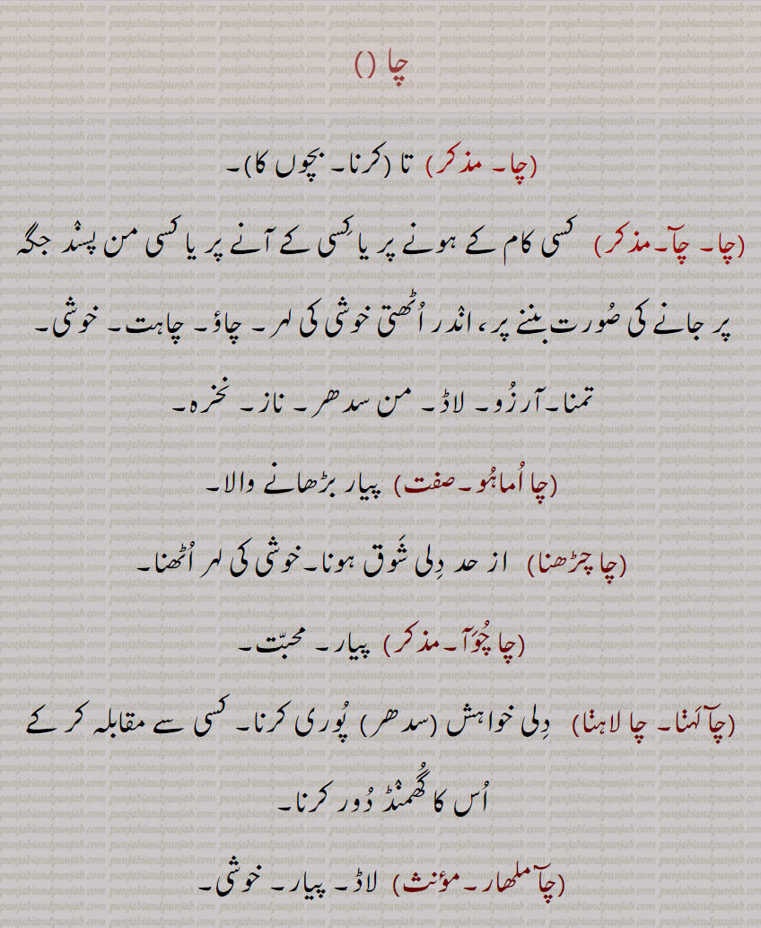   cha,چا,ਚਾ,چا , تا, چآ,چا اماہو,چا چڑھنا,چا چوآ,چآ لہنا, چا لاہنا,چآ ملھار,چاؤ,چائی,چائیا,چائیلا,چائیں, تا (کرنا, بچوں کا),چا, چآ, کسی کام کے ہونے پر یا کسی کے آنے پر یا کسی من پسند جگہ پر جانے کی صورت بننے پر، اندر اٹھتی خوشی کی لہر, چاؤ, چاہت, خوشی, تمنا,آرزو, لاڈ, من سدھر, ناز, نخرہ,چا اماہو,پیار بڑھانے والا,چا چڑھنا, از حد دلی شوق ہونا,خوشی کی لہر اٹھنا,چا چوآ,  پیار, محبت,چآ لہڽا, چا لاہڽا,  دلی خواہش (سدھر)  پوری کرنا, کسی سے مقابلہ کر کے اس کا گھمنڈ دور کرنا,چآ ملھار,لاڈ, پیار, خوشی,چاؤ, مرضی,شوق, رس, خوشی,پیار, سدھر, جذبہ کی گرم جوشی, جذبہ, جوش,چاؤ, محنت کرنے والا, مشتاق, پریمی, اچھک, چاہ رکھنے والا, لاڈلا,چائی, چاؤ والا, امنگی, اتشاہی,چائیا,چائیلا, چائیا, اتشاہی, انندی, چاؤ والا,چائیں,خوشی سے, ریجھ نال,چائیں چائیں, خوشی سے, بڑی خوشی سے مرضی سے, رضا مندی سے,cha', means that where will you go after escaping from us, we have finally taken you out of the hand or we have seen what you were doing secretly; ta (to do. the children).,A wave of joy rising when something has happened or when someone comes or goes to a place, there is a wave of happiness; happiness; desire.,cha 