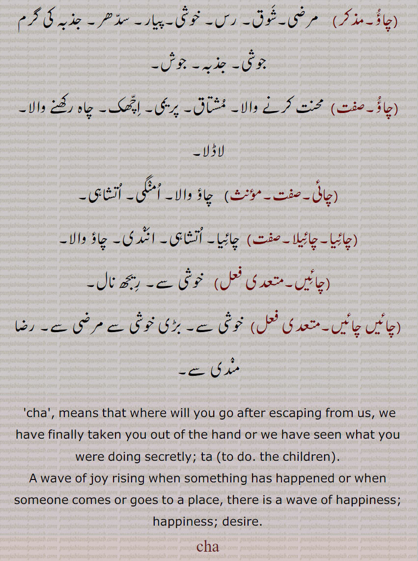   cha,چا,ਚਾ,چا , تا, چآ,چا اماہو,چا چڑھنا,چا چوآ,چآ لہنا, چا لاہنا,چآ ملھار,چاؤ,چائی,چائیا,چائیلا,چائیں, تا (کرنا, بچوں کا),چا, چآ, کسی کام کے ہونے پر یا کسی کے آنے پر یا کسی من پسند جگہ پر جانے کی صورت بننے پر، اندر اٹھتی خوشی کی لہر, چاؤ, چاہت, خوشی, تمنا,آرزو, لاڈ, من سدھر, ناز, نخرہ,چا اماہو,پیار بڑھانے والا,چا چڑھنا, از حد دلی شوق ہونا,خوشی کی لہر اٹھنا,چا چوآ,  پیار, محبت,چآ لہڽا, چا لاہڽا,  دلی خواہش (سدھر)  پوری کرنا, کسی سے مقابلہ کر کے اس کا گھمنڈ دور کرنا,چآ ملھار,لاڈ, پیار, خوشی,چاؤ, مرضی,شوق, رس, خوشی,پیار, سدھر, جذبہ کی گرم جوشی, جذبہ, جوش,چاؤ, محنت کرنے والا, مشتاق, پریمی, اچھک, چاہ رکھنے والا, لاڈلا,چائی, چاؤ والا, امنگی, اتشاہی,چائیا,چائیلا, چائیا, اتشاہی, انندی, چاؤ والا,چائیں,خوشی سے, ریجھ نال,چائیں چائیں, خوشی سے, بڑی خوشی سے مرضی سے, رضا مندی سے,cha', means that where will you go after escaping from us, we have finally taken you out of the hand or we have seen what you were doing secretly; ta (to do. the children).,A wave of joy rising when something has happened or when someone comes or goes to a place, there is a wave of happiness; happiness; desire.,cha 