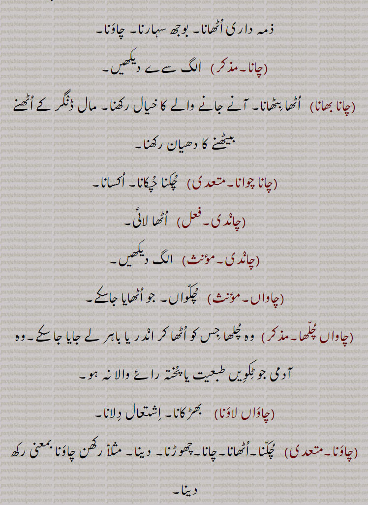 اُٹھایا, چایا, چُکّیا,چاتم, مَیں چاتا,چانا,   چَوٛنا یا چاپنا سے (دیکھو چَینا) = چُکنا= چاؤنا,اُٹھانا,پروانٛگی دینا, اختیار کرنا, سن٘بھالنا, مانع نہ ہونا,کسی کو خراب کام پر اُبھارنا,قُدرت کا نباتات اُگانا, خود اُگنا، مثلاً جنٛگل بیلے سبزی چائی,ذمہ داری اُٹھانا, بوجھ سہارنا, چاوَنا,چانا,چانا بھانا,اُٹھا بِٹھانا, آنے جانے والے کا خیال رکھنا, مال ڈنٛگر کے اُٹھنے بیٹھنے کا دھیان رکھنا,چانا چوانا,چُکنا چُکانا, اُکسانا,چانٛدی, اُٹھا لائی,چانٛدی,چاواں, چُکّواں, جو اُٹھایا جاسکے,چاواں چُلّھا, وہ چُلھا جِس کو اُٹھا کر انٛدر یا باہر لے جایا جا سکے,وہ آدمی جو ٹِکوِیں طبعیت یا پُختہ رائے والا نہ ہو,چاوَاں لاوَنا, بھڑکانا, اِشتعال دِلانا,چاوَنا, چُکّنا,اُٹھانا,چانا,چھوڑنا, دینا, مثلاّ رکھن چاوَنا بمعنی رکھ دینا,چاؤنا,چانا,چاوے چاہوَنِیاں,انٛدرُونی جذباتِ انتظار کو برانٛگیختہ کرنا,چائی چوائی, چُکّ چُکائی, چُکًنے کا فعل, اُٹھانے کی حالت,چائی رکّھن والا, چا آوَن والا, حامِل,چائیاں,اُٹھائیں,چائِیو,چایو, تُم نے اُٹھا لِیا, مثلاً دِل چایو بمعنی دِل اُٹھا لِیا یعنی تُم برگشتہ خاطر ہو گئے,چائِیوس,چایا,چُکیا, اُٹھایا,Desire. wish; love; avidity; appetite, hunger; liking; an imperative form of  'chauna', rise. It is generally used as prefix before some verbs such as cha ke liauna.,ch - cha,ਚਾ 