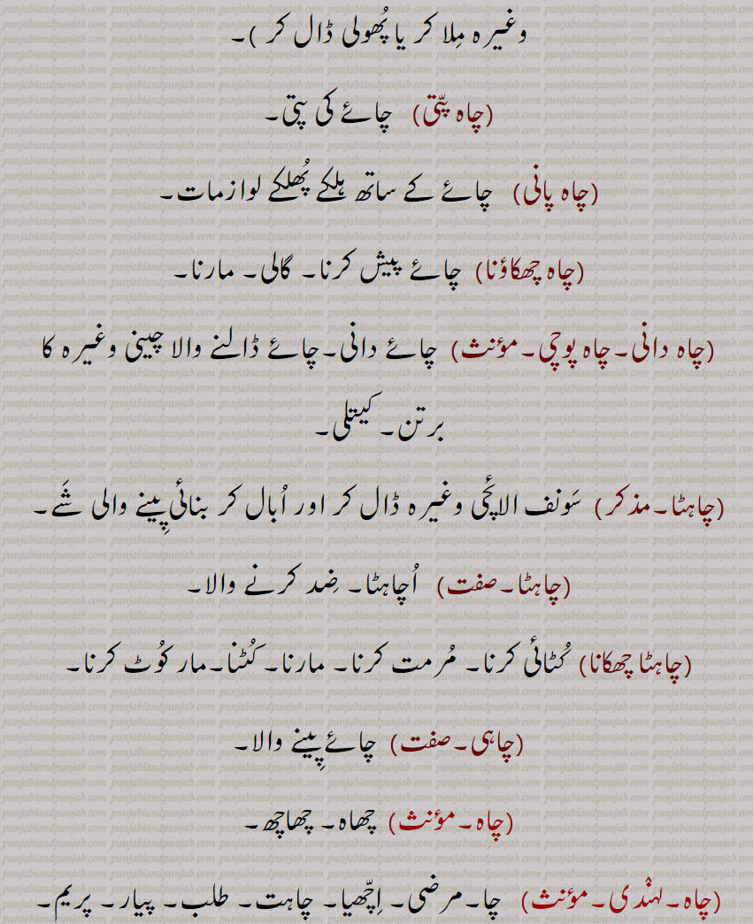 
چاہ,چاہ ذقن, غب غب,چاہا,بھٹ تیتر, بھتتر,چاہی  , چاہ پتی,چاہ پانی,چاہ چھکاؤنا,چاہ دانی,چاہ پوچی,  چائے دانی,چاہٹا,چاہٹا,چاہٹا چھکانا,چاہی,چاہ ,چاہ کرنا,چاہ پوری کرنی,چاہ مان, چاہ وان,چاہ وند,چاہاں,چاہت,چاہک, چاہکُ,,چاہنا, چاہنا  , چاہنا, چاہنا,چاہناں,چاہونا,چاہونی,چاہری,چاہی,چاہیدا,چاہیے,چاہے, چاہیتا,چاہیتی, Persian wheel; harhaT , Khooh,ਹਰ੍ਹਟ, chaaha,  ਚਹਾ, chaah ,well,bhatt titar,chaahi, ਚਾਹੀ,chaah  chhakauna,ਚਾਹ   ਛਕਾਉਣਾ,chaahTa, ਚਾਹਟਾ, chahdani,  ਚਾਹਦਾਨੀ, chah pati, ਚਾਹ ਪੱਤੀ, chah paani,   ਚਾਹ ਪਾਣੀ, chaah, chaah karna, ਚਾਹ ਕਰਨਾ , chaah puri karni,  ਚਾਹ ਪੂਰੀ ਕਰਨੀ, chaahwaan,  ਚਾਹਵਾਨ , chaaheeda, ਚਾਹੀਦਾ, ਚਾਹੁਣਾ ਹੁ , chaahe, ਚਾਹੇ, chaahak,  ਚਾਹਕ, chahye, ਚਾਹਯੇ,chaahat, ਚਾਹਤ, chaahmaan,ਚਾਹਮਾਨ, chaahna,ਚਾਹਨਾ, chaahna, ਚਾਹਣਾ ,   Persian wheel; harhaT , Khooh,ਹਰ੍ਹਟ, chaaha,  ਚਹਾ, chaah ,well,bhatt titar,chaahi, ਚਾਹੀ,chaah  chhakauna,ਚਾਹ   ਛਕਾਉਣਾ,chaahTa, ਚਾਹਟਾ, chahdani,  ਚਾਹਦਾਨੀ, chah pati, ਚਾਹ ਪੱਤੀ, chah paani,   ਚਾਹ ਪਾਣੀ, chaah, chaah karna, ਚਾਹ ਕਰਨਾ , chaah puri karni,  ਚਾਹ ਪੂਰੀ ਕਰਨੀ, chaahwaan,  ਚਾਹਵਾਨ , chaaheeda, ਚਾਹੀਦਾ, ਚਾਹੁਣਾ ਹੁ , chaahe, ਚਾਹੇ, chaahak,  ਚਾਹਕ, chahye, ਚਾਹਯੇ,chaahat, ਚਾਹਤ, chaahmaan,ਚਾਹਮਾਨ, chaahna,ਚਾਹਨਾ, chaahna, ਚਾਹਣਾ 