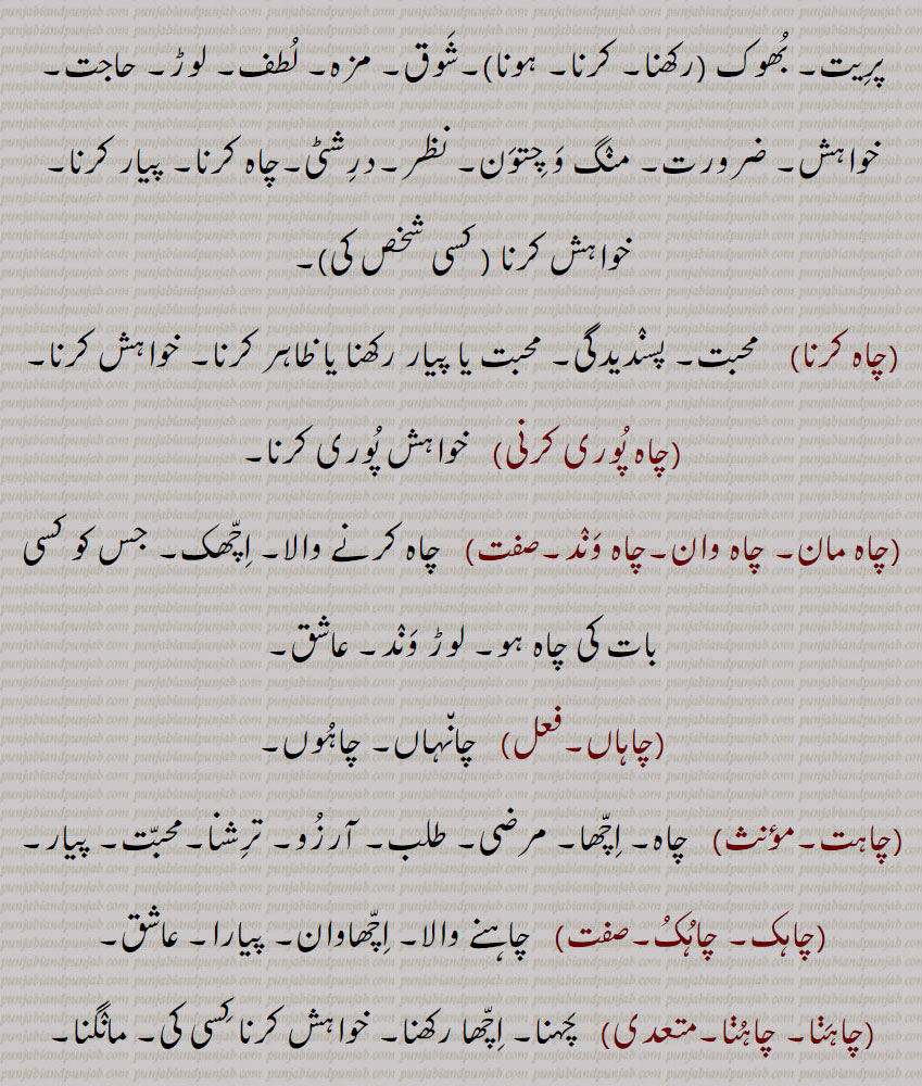 
چاہ,چاہ ذقن, غب غب,چاہا,بھٹ تیتر, بھتتر,چاہی  , چاہ پتی,چاہ پانی,چاہ چھکاؤنا,چاہ دانی,چاہ پوچی,  چائے دانی,چاہٹا,چاہٹا,چاہٹا چھکانا,چاہی,چاہ ,چاہ کرنا,چاہ پوری کرنی,چاہ مان, چاہ وان,چاہ وند,چاہاں,چاہت,چاہک, چاہکُ,,چاہنا, چاہنا  , چاہنا, چاہنا,چاہناں,چاہونا,چاہونی,چاہری,چاہی,چاہیدا,چاہیے,چاہے, چاہیتا,چاہیتی, Persian wheel; harhaT , Khooh,ਹਰ੍ਹਟ, chaaha,  ਚਹਾ, chaah ,well,bhatt titar,chaahi, ਚਾਹੀ,chaah  chhakauna,ਚਾਹ   ਛਕਾਉਣਾ,chaahTa, ਚਾਹਟਾ, chahdani,  ਚਾਹਦਾਨੀ, chah pati, ਚਾਹ ਪੱਤੀ, chah paani,   ਚਾਹ ਪਾਣੀ, chaah, chaah karna, ਚਾਹ ਕਰਨਾ , chaah puri karni,  ਚਾਹ ਪੂਰੀ ਕਰਨੀ, chaahwaan,  ਚਾਹਵਾਨ , chaaheeda, ਚਾਹੀਦਾ, ਚਾਹੁਣਾ ਹੁ , chaahe, ਚਾਹੇ, chaahak,  ਚਾਹਕ, chahye, ਚਾਹਯੇ,chaahat, ਚਾਹਤ, chaahmaan,ਚਾਹਮਾਨ, chaahna,ਚਾਹਨਾ, chaahna, ਚਾਹਣਾ ,   Persian wheel; harhaT , Khooh,ਹਰ੍ਹਟ, chaaha,  ਚਹਾ, chaah ,well,bhatt titar,chaahi, ਚਾਹੀ,chaah  chhakauna,ਚਾਹ   ਛਕਾਉਣਾ,chaahTa, ਚਾਹਟਾ, chahdani,  ਚਾਹਦਾਨੀ, chah pati, ਚਾਹ ਪੱਤੀ, chah paani,   ਚਾਹ ਪਾਣੀ, chaah, chaah karna, ਚਾਹ ਕਰਨਾ , chaah puri karni,  ਚਾਹ ਪੂਰੀ ਕਰਨੀ, chaahwaan,  ਚਾਹਵਾਨ , chaaheeda, ਚਾਹੀਦਾ, ਚਾਹੁਣਾ ਹੁ , chaahe, ਚਾਹੇ, chaahak,  ਚਾਹਕ, chahye, ਚਾਹਯੇ,chaahat, ਚਾਹਤ, chaahmaan,ਚਾਹਮਾਨ, chaahna,ਚਾਹਨਾ, chaahna, ਚਾਹਣਾ 