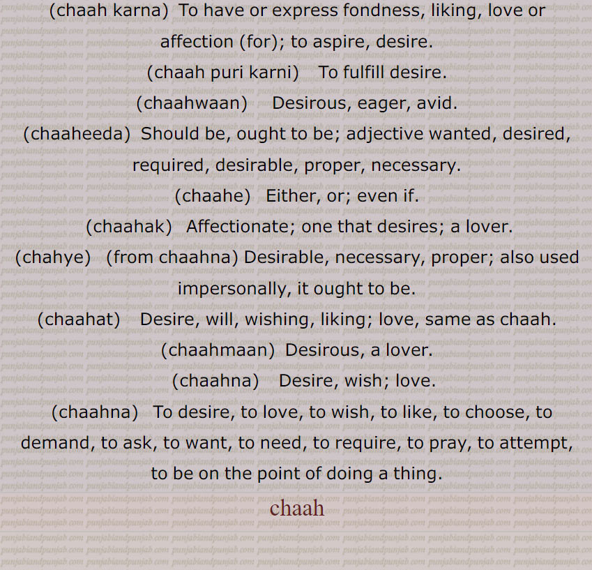 
چاہ,چاہ ذقن, غب غب,چاہا,بھٹ تیتر, بھتتر,چاہی  , چاہ پتی,چاہ پانی,چاہ چھکاؤنا,چاہ دانی,چاہ پوچی,  چائے دانی,چاہٹا,چاہٹا,چاہٹا چھکانا,چاہی,چاہ ,چاہ کرنا,چاہ پوری کرنی,چاہ مان, چاہ وان,چاہ وند,چاہاں,چاہت,چاہک, چاہکُ,,چاہنا, چاہنا  , چاہنا, چاہنا,چاہناں,چاہونا,چاہونی,چاہری,چاہی,چاہیدا,چاہیے,چاہے, چاہیتا,چاہیتی, Persian wheel; harhaT , Khooh,ਹਰ੍ਹਟ, chaaha,  ਚਹਾ, chaah ,well,bhatt titar,chaahi, ਚਾਹੀ,chaah  chhakauna,ਚਾਹ   ਛਕਾਉਣਾ,chaahTa, ਚਾਹਟਾ, chahdani,  ਚਾਹਦਾਨੀ, chah pati, ਚਾਹ ਪੱਤੀ, chah paani,   ਚਾਹ ਪਾਣੀ, chaah, chaah karna, ਚਾਹ ਕਰਨਾ , chaah puri karni,  ਚਾਹ ਪੂਰੀ ਕਰਨੀ, chaahwaan,  ਚਾਹਵਾਨ , chaaheeda, ਚਾਹੀਦਾ, ਚਾਹੁਣਾ ਹੁ , chaahe, ਚਾਹੇ, chaahak,  ਚਾਹਕ, chahye, ਚਾਹਯੇ,chaahat, ਚਾਹਤ, chaahmaan,ਚਾਹਮਾਨ, chaahna,ਚਾਹਨਾ, chaahna, ਚਾਹਣਾ ,   Persian wheel; harhaT , Khooh,ਹਰ੍ਹਟ, chaaha,  ਚਹਾ, chaah ,well,bhatt titar,chaahi, ਚਾਹੀ,chaah  chhakauna,ਚਾਹ   ਛਕਾਉਣਾ,chaahTa, ਚਾਹਟਾ, chahdani,  ਚਾਹਦਾਨੀ, chah pati, ਚਾਹ ਪੱਤੀ, chah paani,   ਚਾਹ ਪਾਣੀ, chaah, chaah karna, ਚਾਹ ਕਰਨਾ , chaah puri karni,  ਚਾਹ ਪੂਰੀ ਕਰਨੀ, chaahwaan,  ਚਾਹਵਾਨ , chaaheeda, ਚਾਹੀਦਾ, ਚਾਹੁਣਾ ਹੁ , chaahe, ਚਾਹੇ, chaahak,  ਚਾਹਕ, chahye, ਚਾਹਯੇ,chaahat, ਚਾਹਤ, chaahmaan,ਚਾਹਮਾਨ, chaahna,ਚਾਹਨਾ, chaahna, ਚਾਹਣਾ 