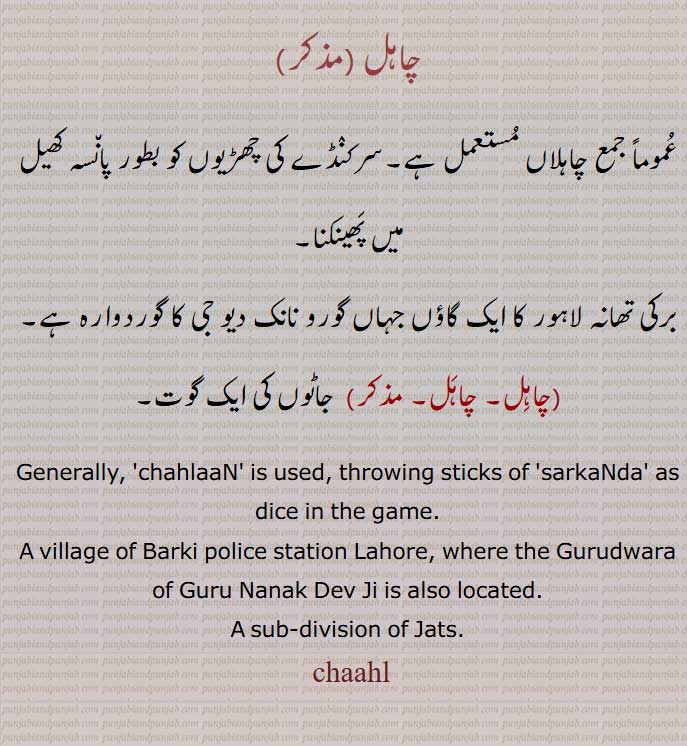  ,chaahl, ਚਾਹਲ,chahal,,A sub-division of Jats.,چاہلاں, , پان٘سہ,
برکی تھانہ لاہور  گاؤں گورو نانک دیو جی کا گوردوارہ ,چاہِل, , جاٹوں کی ایک گوت۔
 ,chahlaaN, throwing sticks of 'sarkaNda' as dice, village of Barki police station Lahore,, A sub-division of Jats. 