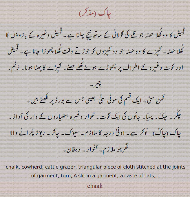  چاک,ਚਾਕ ,chaak, chakj, cowherd. cattle grazer. triangular piece of cloth stitched at the joints of garment torn. slit in a garment caste of jats. قمیض کا وہ کھلا حصہ جو گلے کی گولائی۔ بازوؤں کا کھلا حصہ۔ کپڑوں کو جوڑتے وقت کھلا  چھوڑا۔ قمیض یا کوٹ کے اطراف کا کھلا حصہ۔ کپڑے کا پھٹا ہونا۔ زخم۔ چِیر۔ کھڑیا مٹی۔ چاک بورڈ پر لکھنے والا۔ چکر۔ چک۔ پہیا۔ جاٹوں کی گوت۔ تلوار کے وار کی آواز۔ نوکر۔ ادنی ملازم۔ سیوک۔ چاکر۔ ریوڑ چرانے والا۔ گھریلو ملازم۔ گنوارہ۔ دہقان۔چاک۔ چاکر۔  