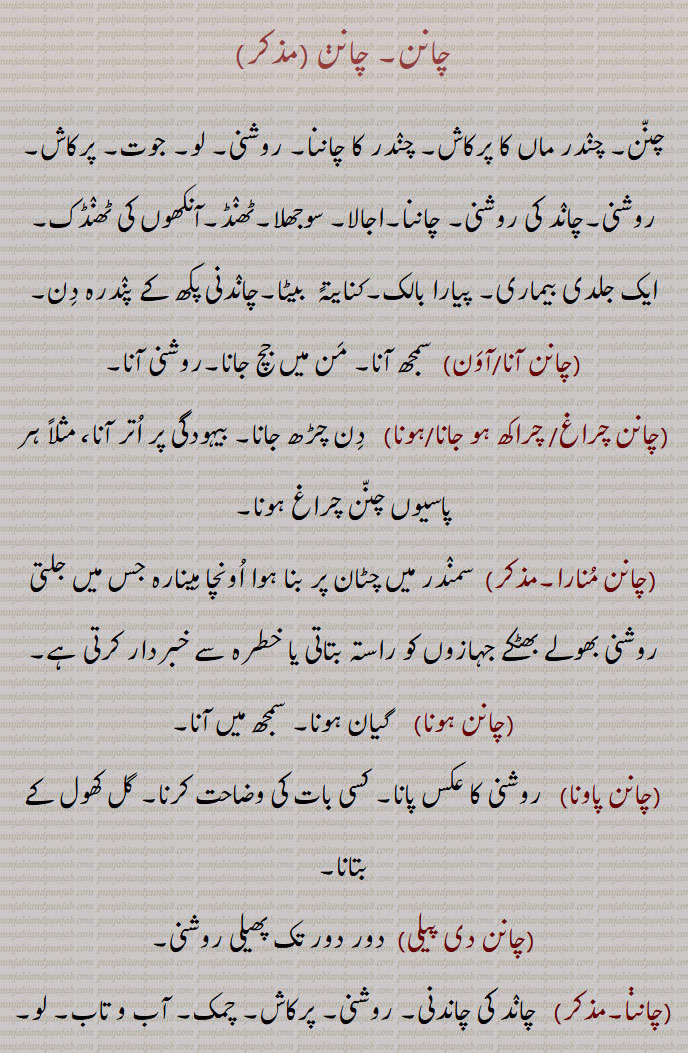 
چانن,چنن, روشنی۔ لو, جوت, پرکاش,چاند کی روشنی,چانن آنا,سمجھ آنا,چانن چراغ/ چراکھ ہو جانا/ہونا, دِن چڑھ جانا,بیہودگی پر اتر آنا,چانن منارا,چانن ہونا,سمجھ میں آنا,چانن پاونا,گل کھول کے بتانا,چانن دی پیلی,,
 گھوڑی کا ایک بیماری,  تنا ہوا کپڑا,چاننا پانا,چاننا پکھ,چاننا چڑک,  چِٹا چانن, سوجھلا,چاننی, مونہ کھڑ, پوکھر, پننی, سفیدی مائل رنگ,چاننی,چاننی پینا, بجلی پڑنا,چاننی مار جانا, 
چاندنی کا اثر ہونا, فالج ہو جانا,بجلی چمکنے سے فصل کا ناس ہو جانا ,کنکری,  Light; radiance, brightness, luminosity, luminousness; illumination; enlightenment; dawn,chaanan hona/ho jana, chaanan lagg jaana, ਚਾਨਣ ਹੋਜਾਣਾ, ਚਾਨਣ ਲੱਗ ਜਾਣਾ ,chaanan karna,  ਚਾਨਣ ਕਰਨਾ ,chaanan monara,  ਚਾਨਣ ਮੁਨਾਰਾ ,Lighthouse, beacon, guiding star,chaanna, ਚਾਨਣਾ,chaanan,ਚਾਨਣ ,chaanna pakhh,  ਚਾਨਣਾ ਪੱਖ , lunar month,chaanni, ਚਾਨਣੀ,chaann pana/paona,  ਚਾਨਣਾ ਪਾਉਣਾ,chaanni,  ਚਾਣਨੀ, ਚਾਨਣੀ, Moon or star-light;  light; an awning, a disease of horses,chaann, ਚਾਨਣ,moonlight; lightning that damages certain crops,chaanna, ਚਾਨਣਾ ,chaanani raat, ਚਾਨਣੀ ਰਾਤ,chaanani maar jaani, chaanan, ਚਾਨਣ, 