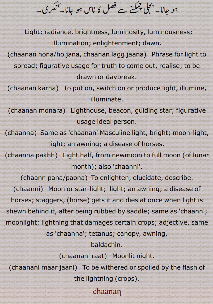 
چانن,چنن, روشنی۔ لو, جوت, پرکاش,چاند کی روشنی,چانن آنا,سمجھ آنا,چانن چراغ/ چراکھ ہو جانا/ہونا, دِن چڑھ جانا,بیہودگی پر اتر آنا,چانن منارا,چانن ہونا,سمجھ میں آنا,چانن پاونا,گل کھول کے بتانا,چانن دی پیلی,,
 گھوڑی کا ایک بیماری,  تنا ہوا کپڑا,چاننا پانا,چاننا پکھ,چاننا چڑک,  چِٹا چانن, سوجھلا,چاننی, مونہ کھڑ, پوکھر, پننی, سفیدی مائل رنگ,چاننی,چاننی پینا, بجلی پڑنا,چاننی مار جانا, 
چاندنی کا اثر ہونا, فالج ہو جانا,بجلی چمکنے سے فصل کا ناس ہو جانا ,کنکری,  Light; radiance, brightness, luminosity, luminousness; illumination; enlightenment; dawn,chaanan hona/ho jana, chaanan lagg jaana, ਚਾਨਣ ਹੋਜਾਣਾ, ਚਾਨਣ ਲੱਗ ਜਾਣਾ ,chaanan karna,  ਚਾਨਣ ਕਰਨਾ ,chaanan monara,  ਚਾਨਣ ਮੁਨਾਰਾ ,Lighthouse, beacon, guiding star,chaanna, ਚਾਨਣਾ,chaanan,ਚਾਨਣ ,chaanna pakhh,  ਚਾਨਣਾ ਪੱਖ , lunar month,chaanni, ਚਾਨਣੀ,chaann pana/paona,  ਚਾਨਣਾ ਪਾਉਣਾ,chaanni,  ਚਾਣਨੀ, ਚਾਨਣੀ, Moon or star-light;  light; an awning, a disease of horses,chaann, ਚਾਨਣ,moonlight; lightning that damages certain crops,chaanna, ਚਾਨਣਾ ,chaanani raat, ਚਾਨਣੀ ਰਾਤ,chaanani maar jaani, chaanan, ਚਾਨਣ, 