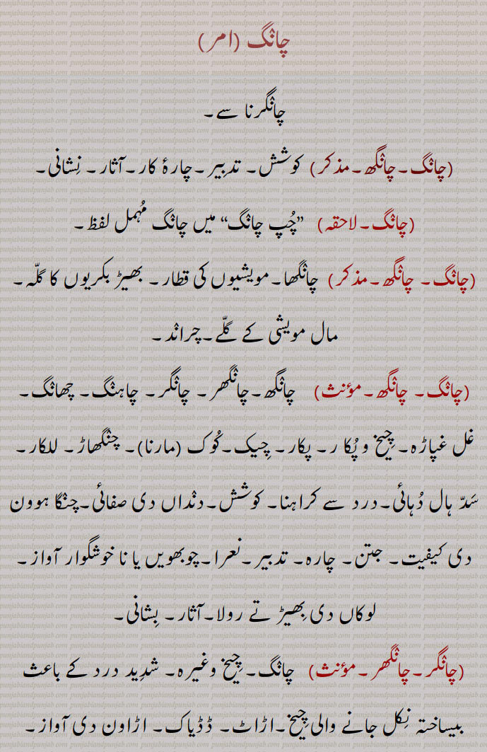  ,چانگرنا سے,چانگ,چانگھ,,  کوشش, تدبیر,چارۂ کار,آثار, نشانی,
,چانگ,لاحقہ,   ”چپ چانگ“ میں چانگ مہمل لفظ,چانگ, چانگھ,,  چانگھا,مویشیوں کی قطار, بھیڑ بکریوں کا گلہ,مال مویشی کے گلے,چراند,چانگ, چانگھ,,,    چانگھ,چانگھر, چانگر, چاہنگ, چھانگ, غل غپاڑہ, چیخ و پکا ر, پکار,چیک,کوک ,مارنا,, چنگھاڑ, للکار, سد ہال دہائی,درد سے کراہنا, کوشش,دنداں دی صفائی,چنگا ہوون دی کیفیت, جتن, چارہ, تدبیر,نعرا,چوبھویں یا نا خوشگوار آواز, لوکاں دی بھیڑ تے رولا,آثار, بشانی,چانگر,چانگھر,مؤںث,   چانگ, چیخ وغیرہ, شدید درد کے باعث بیساختہ نکل جانے والی چیخ,اڑاٹ, ڈڈیاک,اڑاون دی آواز, چنگھاڑ,چانگرنا,چانگھرنا,متعدی,   چیخ مارنا,چانگنا,چانگھنا,متعدی,لازم,     چیخ مارنا, چانگرنا, بوہل کو چھاج کی پیٹھ سے سنوارنا,چانگیندیاں ,فعل,    چیخیں مارتے ہوئے, چانگراں مار دیاں,چانگا,چانگھا,,   چراند,چانگھے, چانگے,چانگ, بھیڑ بکریوں کا گلہ,چانگنا,  بوہل نوں چھج دی  پٹھ نال سوارنا,چانگن,چانگھن,   چانگھرن,کوکن,چھوٹے جانوروں کا اجڑ, بوہل نوں چھج دی  پٹھ نال سوارن, چیخنا, چیکن,چانگرن, چنگھاڑن, چاگھاں لاہون سانگاں لاہون,چانگے,چانگھے,,   چانگا، چانگھا کی جمع , بھیڈاں بکریاں دے لیلے چھیلے,بھیڑ بکریوں کے اجڑ اور ان کی آوازیں, نشانیاں, آثار,چانگاں کرنا,    تدبیر کرنا, چارہ مارن, جتن کرنا,چانگاں مارنا,    چیخنا,چانگراں مارنا, ڈھائیں مارنا, ڈکراون,چانگ نکل جانی,   چیخنا,چانگرن,چانگھرن,   چیخیں مارنا, چنگھاڑن, ڈڈیاکن, چیکاں مارن,  چیخنا,چانگھن, چیکن, کوکن,چانگراں,مونث,   چانگر کی جمع,چانگراں مارنا,     چیخیں مارنا,چنگھاڑاں مارن, ڈڈیاکن, چیکاں مارن,چانگھنا,    چیخ مارنا, چانگرنا,چانگھاں,مونث,   چانگھ کی جمع, تدبیراں,ریوڑ, چیڑاں, نقلاں, چاگھاں,اونچی آواز,چیکاں,رولا,چانگا, چاگا, سندر, چنگا, سوہنا, اچھا,چانگے,چانگ,صفت,  بہادر, سورما, دلیر,چانگلا,مذکر,صفت,    چنگا بھلا، تندرست,چست, چالاک, ہوشیار,ٹمکیناں والا گھوڑا,,چانگلا ہوون,   چنگا بھلا ہوون, تندرست ہوون,چالاک ہوشیار ہونا,,chaaNg, chaaNgar, chaaNggar,   Cry, scream, shriek, howl, shout.,,chaaNg nikal jaani,  To utter a shriek, shriek, scream.,,chaaNg maarni,   Same as preceding, especially to challenge someone.,chaaNggar,  A cry, a shriek.,chaaNg,ਚਾਂਗ, ਚਾਂਗਰ, ਚਾਂਗ ਨਿਕਲ਼ ਜਾਣੀ,  ਚਾਂਗ ਮਾਰਨੀ, 