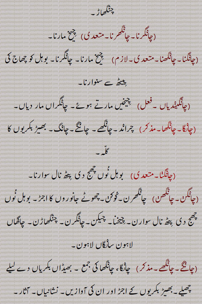  ,چانگرنا سے,چانگ,چانگھ,,  کوشش, تدبیر,چارۂ کار,آثار, نشانی,
,چانگ,لاحقہ,   ”چپ چانگ“ میں چانگ مہمل لفظ,چانگ, چانگھ,,  چانگھا,مویشیوں کی قطار, بھیڑ بکریوں کا گلہ,مال مویشی کے گلے,چراند,چانگ, چانگھ,,,    چانگھ,چانگھر, چانگر, چاہنگ, چھانگ, غل غپاڑہ, چیخ و پکا ر, پکار,چیک,کوک ,مارنا,, چنگھاڑ, للکار, سد ہال دہائی,درد سے کراہنا, کوشش,دنداں دی صفائی,چنگا ہوون دی کیفیت, جتن, چارہ, تدبیر,نعرا,چوبھویں یا نا خوشگوار آواز, لوکاں دی بھیڑ تے رولا,آثار, بشانی,چانگر,چانگھر,مؤںث,   چانگ, چیخ وغیرہ, شدید درد کے باعث بیساختہ نکل جانے والی چیخ,اڑاٹ, ڈڈیاک,اڑاون دی آواز, چنگھاڑ,چانگرنا,چانگھرنا,متعدی,   چیخ مارنا,چانگنا,چانگھنا,متعدی,لازم,     چیخ مارنا, چانگرنا, بوہل کو چھاج کی پیٹھ سے سنوارنا,چانگیندیاں ,فعل,    چیخیں مارتے ہوئے, چانگراں مار دیاں,چانگا,چانگھا,,   چراند,چانگھے, چانگے,چانگ, بھیڑ بکریوں کا گلہ,چانگنا,  بوہل نوں چھج دی  پٹھ نال سوارنا,چانگن,چانگھن,   چانگھرن,کوکن,چھوٹے جانوروں کا اجڑ, بوہل نوں چھج دی  پٹھ نال سوارن, چیخنا, چیکن,چانگرن, چنگھاڑن, چاگھاں لاہون سانگاں لاہون,چانگے,چانگھے,,   چانگا، چانگھا کی جمع , بھیڈاں بکریاں دے لیلے چھیلے,بھیڑ بکریوں کے اجڑ اور ان کی آوازیں, نشانیاں, آثار,چانگاں کرنا,    تدبیر کرنا, چارہ مارن, جتن کرنا,چانگاں مارنا,    چیخنا,چانگراں مارنا, ڈھائیں مارنا, ڈکراون,چانگ نکل جانی,   چیخنا,چانگرن,چانگھرن,   چیخیں مارنا, چنگھاڑن, ڈڈیاکن, چیکاں مارن,  چیخنا,چانگھن, چیکن, کوکن,چانگراں,مونث,   چانگر کی جمع,چانگراں مارنا,     چیخیں مارنا,چنگھاڑاں مارن, ڈڈیاکن, چیکاں مارن,چانگھنا,    چیخ مارنا, چانگرنا,چانگھاں,مونث,   چانگھ کی جمع, تدبیراں,ریوڑ, چیڑاں, نقلاں, چاگھاں,اونچی آواز,چیکاں,رولا,چانگا, چاگا, سندر, چنگا, سوہنا, اچھا,چانگے,چانگ,صفت,  بہادر, سورما, دلیر,چانگلا,مذکر,صفت,    چنگا بھلا، تندرست,چست, چالاک, ہوشیار,ٹمکیناں والا گھوڑا,,چانگلا ہوون,   چنگا بھلا ہوون, تندرست ہوون,چالاک ہوشیار ہونا,,chaaNg, chaaNgar, chaaNggar,   Cry, scream, shriek, howl, shout.,,chaaNg nikal jaani,  To utter a shriek, shriek, scream.,,chaaNg maarni,   Same as preceding, especially to challenge someone.,chaaNggar,  A cry, a shriek.,chaaNg,ਚਾਂਗ, ਚਾਂਗਰ, ਚਾਂਗ ਨਿਕਲ਼ ਜਾਣੀ,  ਚਾਂਗ ਮਾਰਨੀ, 