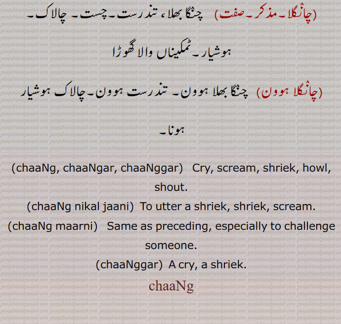  ,چانگرنا سے,چانگ,چانگھ,,  کوشش, تدبیر,چارۂ کار,آثار, نشانی,
,چانگ,لاحقہ,   ”چپ چانگ“ میں چانگ مہمل لفظ,چانگ, چانگھ,,  چانگھا,مویشیوں کی قطار, بھیڑ بکریوں کا گلہ,مال مویشی کے گلے,چراند,چانگ, چانگھ,,,    چانگھ,چانگھر, چانگر, چاہنگ, چھانگ, غل غپاڑہ, چیخ و پکا ر, پکار,چیک,کوک ,مارنا,, چنگھاڑ, للکار, سد ہال دہائی,درد سے کراہنا, کوشش,دنداں دی صفائی,چنگا ہوون دی کیفیت, جتن, چارہ, تدبیر,نعرا,چوبھویں یا نا خوشگوار آواز, لوکاں دی بھیڑ تے رولا,آثار, بشانی,چانگر,چانگھر,مؤںث,   چانگ, چیخ وغیرہ, شدید درد کے باعث بیساختہ نکل جانے والی چیخ,اڑاٹ, ڈڈیاک,اڑاون دی آواز, چنگھاڑ,چانگرنا,چانگھرنا,متعدی,   چیخ مارنا,چانگنا,چانگھنا,متعدی,لازم,     چیخ مارنا, چانگرنا, بوہل کو چھاج کی پیٹھ سے سنوارنا,چانگیندیاں ,فعل,    چیخیں مارتے ہوئے, چانگراں مار دیاں,چانگا,چانگھا,,   چراند,چانگھے, چانگے,چانگ, بھیڑ بکریوں کا گلہ,چانگنا,  بوہل نوں چھج دی  پٹھ نال سوارنا,چانگن,چانگھن,   چانگھرن,کوکن,چھوٹے جانوروں کا اجڑ, بوہل نوں چھج دی  پٹھ نال سوارن, چیخنا, چیکن,چانگرن, چنگھاڑن, چاگھاں لاہون سانگاں لاہون,چانگے,چانگھے,,   چانگا، چانگھا کی جمع , بھیڈاں بکریاں دے لیلے چھیلے,بھیڑ بکریوں کے اجڑ اور ان کی آوازیں, نشانیاں, آثار,چانگاں کرنا,    تدبیر کرنا, چارہ مارن, جتن کرنا,چانگاں مارنا,    چیخنا,چانگراں مارنا, ڈھائیں مارنا, ڈکراون,چانگ نکل جانی,   چیخنا,چانگرن,چانگھرن,   چیخیں مارنا, چنگھاڑن, ڈڈیاکن, چیکاں مارن,  چیخنا,چانگھن, چیکن, کوکن,چانگراں,مونث,   چانگر کی جمع,چانگراں مارنا,     چیخیں مارنا,چنگھاڑاں مارن, ڈڈیاکن, چیکاں مارن,چانگھنا,    چیخ مارنا, چانگرنا,چانگھاں,مونث,   چانگھ کی جمع, تدبیراں,ریوڑ, چیڑاں, نقلاں, چاگھاں,اونچی آواز,چیکاں,رولا,چانگا, چاگا, سندر, چنگا, سوہنا, اچھا,چانگے,چانگ,صفت,  بہادر, سورما, دلیر,چانگلا,مذکر,صفت,    چنگا بھلا، تندرست,چست, چالاک, ہوشیار,ٹمکیناں والا گھوڑا,,چانگلا ہوون,   چنگا بھلا ہوون, تندرست ہوون,چالاک ہوشیار ہونا,,chaaNg, chaaNgar, chaaNggar,   Cry, scream, shriek, howl, shout.,,chaaNg nikal jaani,  To utter a shriek, shriek, scream.,,chaaNg maarni,   Same as preceding, especially to challenge someone.,chaaNggar,  A cry, a shriek.,chaaNg,ਚਾਂਗ, ਚਾਂਗਰ, ਚਾਂਗ ਨਿਕਲ਼ ਜਾਣੀ,  ਚਾਂਗ ਮਾਰਨੀ, 