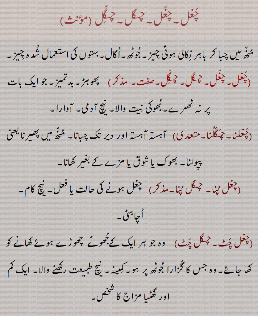  چغل,چغل,چگل,چگّل ,منھ میں چبا کر باہر نکالی ہوئی چیز,جوٹھ,اگال,بہتوں کی استعمال شدہ چیز,چغل,چغل,چگل,چگّل, پھوہڑ,بدتمیز,جو ایک بات پر نہ ٹھہرے,بھوکی نیت والا, نیچ آدمی, آوارا,چغلنا,چگلْنا, آہستہ آہستہ اور دیر تک چبانا, منھ میں پھیرنا یعنی پپولنا, بھوک یا شوق یا مزے کے بغیر کھانا,چغل پنا, چگل پنا,چغل ہونے کی حالت یا فعل, نیچ کام, اچاہٹی,چغل چٹ,چگل چٹ)    وہ جو ہر ایک کےجھوٹے  چھوڑے ہوئے کھانے کو کھا جائے,وہ جس کا گزارا جوٹھ پر ہو,کمینہ, نیچ طبیعت رکھنے والا, ایک کم اور گھٹیا مزاج کا شخص,چغلانا,چگلانا,چغلوانا,چگلوانا,چغلاؤنا,چگلاؤنا,    ,چگل,  ترکستان کے ایک شہر کا نام جہاں کے باشندے خوبصورتی اور تیر اندازی میں مشہور ہیں, Imperative form of chagalna mean chew.adjective mean, low, debased.,chagal,  Fellow, the leavings of meal, used as a term of contempt; a degraded person.,chagal chaTT, One who eats the leavings of every one; met. a person of low, mean disposition.,chagalna, To defile food or drink, as a dog or a child, by eating of it, thereby making the remainder unclean; to eat without annetite, to suck, chew or masticate (without swallowing); to spoil.  ,chagalwaana, chaglauna, To cause to be defiled.,chaghal - chagal, ਚਗਲ , ਚਗਲਨਾ , To defile food or drink, as a dog or a child, by eating of it, thereby making the remainder unclean; to eat without annetite.,ਚਗਲਾਉਣਾ , 