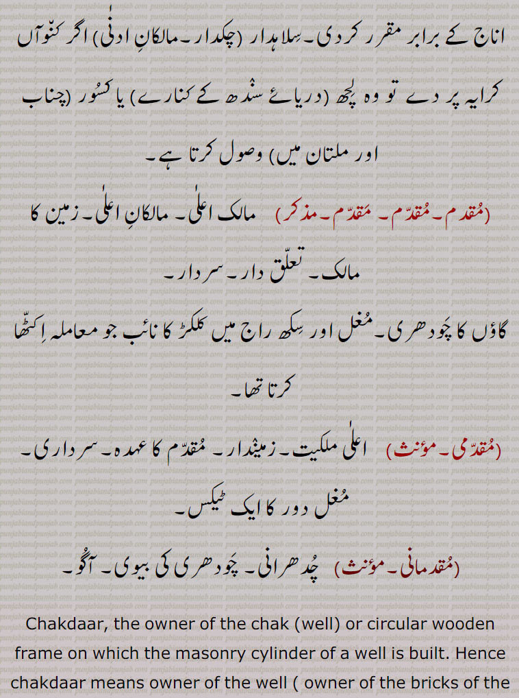  chakdaar, silahdaar, ਸਿਲਾਹਦਾਰ, ਚੱਕਦਾਰ, ਮਾਲਕਾਨਾ,ਚਕ,سلاہدار, چکدار ,مالکان ادنٰی   , کنویں کا مالک,کسی اور کی زمین پرچک یعنی کنوئیں کی بنیاد   کا مالک, مضارع کی ملکیت کی وہ زمین کا حق جو کہ اس کو کنواں نکالنے کے عوض ملتی ہے,یہ ملکیت جدی ہوتی ہے, سلاہدار   اگر کنوآں کرایہ پر دے  تو وہ  لچھ   یا کسور (چناب اور ملتان میں) وصول کرتا ہے,مقدم,مقدم, مقدم,  مالک اعلٰی, مالکان اعلٰی,زمین کا مالک, تعلق دار,سردار,گاؤں کا چودھری,مغل اور سکھ راج میں کلکڑ کا نائب جو معاملہ اکٹھا کرتا تھا,مقدمی, اعلٰی ملکیت,زمیندار, مقدم کا عہدہ,سرداری, مغل دور کا ایک ٹیکس,  مقدمانی,  چدھرانی, چودھری کی بیوی, آگو, Chakdaar, the owner of the chak (well) or circular wooden frame on which the masonry cylinder of a well is built. ,superior proprietors; also see chakk, pag, luNgi, siropa , jhooRi, maallkaana.silahdaar ,chakdaar,silahdar , chakdar 