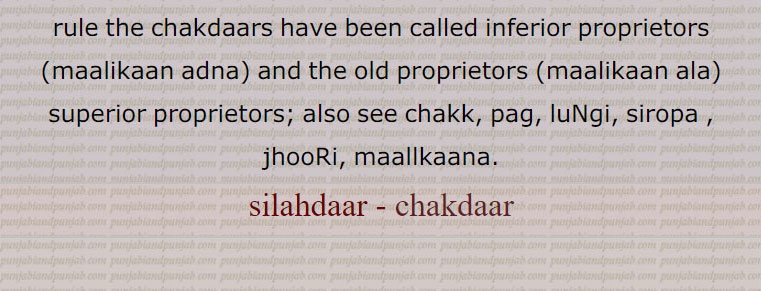  chakdaar, silahdaar, ਸਿਲਾਹਦਾਰ, ਚੱਕਦਾਰ, ਮਾਲਕਾਨਾ,ਚਕ,سلاہدار, چکدار ,مالکان ادنٰی   , کنویں کا مالک,کسی اور کی زمین پرچک یعنی کنوئیں کی بنیاد   کا مالک, مضارع کی ملکیت کی وہ زمین کا حق جو کہ اس کو کنواں نکالنے کے عوض ملتی ہے,یہ ملکیت جدی ہوتی ہے, سلاہدار   اگر کنوآں کرایہ پر دے  تو وہ  لچھ   یا کسور (چناب اور ملتان میں) وصول کرتا ہے,مقدم,مقدم, مقدم,  مالک اعلٰی, مالکان اعلٰی,زمین کا مالک, تعلق دار,سردار,گاؤں کا چودھری,مغل اور سکھ راج میں کلکڑ کا نائب جو معاملہ اکٹھا کرتا تھا,مقدمی, اعلٰی ملکیت,زمیندار, مقدم کا عہدہ,سرداری, مغل دور کا ایک ٹیکس,  مقدمانی,  چدھرانی, چودھری کی بیوی, آگو, Chakdaar, the owner of the chak (well) or circular wooden frame on which the masonry cylinder of a well is built. ,superior proprietors; also see chakk, pag, luNgi, siropa , jhooRi, maallkaana.silahdaar ,chakdaar,silahdar , chakdar 