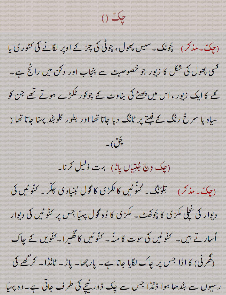  ਚਕੱ, ਚੱਕ ਪਾਉਣਾ, ਚੱਕਬੰਦੀ, چکّ,چَونک,سیس پھول, چوٹی کی چڑ کے اوپر لگانے کی کٹوری یا کسی پھول کی شکل کا زیور جو خصوصیت سے پنجاب اور دکن میں رائج ہے,گلے کا ایک زیور, , چَق ,چک وِچ جُتِیاں پاڽا,   بہت ذلیل کرنا, تِلوَنٛگ, کُن٘وئیں کا لکڑی کا گول بُنیادی چکّر, کن٘وئیں کی دیوار کی نِچلی لکڑی کا چَوکھٹ, لکڑی کا وُہ گول پہیّا جِس پر کن٘وئیں کی دیوار اُسارتے ہیں,  کن٘وئیں کی سوت کا من٘ہ, کن٘وئیں کا گھیرا,کن٘ویں کے چاک (گھرنی) کا اڈا جس پر چاک لگایا جاتا ہے, پارچھا, پاڑ, ٹانٛڈا, کرگھے کی رسیوں سے بنٛدھا ہوا ڈنٛڈا جس سے چک ڈور نیچے کی طرف جاتی ہے,وہ پہیّا جس پر چرس یا ڈول کی رسی کھن٘چی جاتی ہے,زمین یا فارم جو کن٘وئیں سے آبپاشی ہو, کمہار کا پہیّا جِس پر وُہ برتن بناتا ہے, گول چکر, دائرہ, وہ برتن جس میں کاڑھی ہوئی رَس ٹھنٛڈی کرنے کے لیے ڈالتے ہیں,گُلھاڑی کا چک جِس میں شکّر بنتی ہے,چھوٹا گاؤں,کھیڑا, پٹی, پوروہ,,پِنٛڈ, زمین پر نیا آباد شدہ گاؤں,گاؤں کی جگہ, زمین کا قطعہ (بھوں),دھرتی کا پاسا (علاقہ) مثلاّ چارے چکّ جگِیر ہونا بمعنی سب جگہ اختیار ہونا,گاؤں کی پڑتی اراضی کا کوئی حصہ جس کو سرکار گاؤں کے رقبے سے خارج کر کے کسی دوسرے شخص کو سنٛد کے ذریعے کاشت اور آبادی کے لیے دے کر مالک بنادے,گاؤں سے ملحق کھیتوں کا تقسیم شدہ قطعۂ زمین, یکجا علاقہ کاشت جو ایک کاشتکار کے ہل کے نیچے ہو,زمین کے خِطے,جما ہوا دہی,دانت سے کاٹنا,,ایک ریگستانی بوٹی چک,چکّ بست,چکّوں میں تقسیم ہوا ہوا,چکوں میں تقسیم شدہ ریاست؛ نقشے میں دکھائے ہوئے گاؤں کے کھیت,چکّ بست,ایسا نقشہ جس میں چکّوں کی حدُود دِکھائی ہوئی ہوتی ہیں,چکّ بنٛدی, مربّع بنٛدی,اِشتعمال اراضی, زمین کے علحدٰہ علحدٰہ ٹکروں کو اِکٹھا کرنے کی حالت (کرنا, ہونا),زمین کی حد بندی, حد بست, کشتوار, پیمائش کی سہولت کے لیے حد بست کے نقشے کے انٛدر کئی مناسب حصے کرنا,چکّ بَنُھنا, زمین پیمائش کر کے اور نِشان لگا کر گاؤں بنانا اور بسانا,پھیر پڑنا, کسی چیز کا افراط سے ہونا, سلسلہ بنٛدھنا.ناپنے کے واسطے چوکور اور اون٘چا این٘ٹوں کا ڈھیر لگانا,چکّ پھیر, چکّر کا گیڑا,چکر کاٹنا, لہرانا, آس پاس گھومنا,چک پھیری,  کُمہار کا چکّر,چک چِینٛگلی, ہریالی, بچّوں کا ایک کھیل,چکّ دار, چکّ کا مالک, کسی خاص حد بنٛدی والی زمین کا مالک, کنوئیں کا مالک جِس کو سیلاہدار بھی کہتے ہیں,چکّ یعنی کن٘وئیں کی بُنیاد ( نہ کہ زمین) کا مالک,
مضارع کی ملکیّت کی وہ زمین کا حق جو کہ اُس کو کُن٘واں لگانے کے عوض مِلتی ہے اور اُس پر وہ  لِچھ یا کسُور ادا کرتا ہے (ایسی ملکیّت جدّی ہوتی ہے),مالکانِ ادنیٰ,چکّ داری, چکّ دار کا حق,مالکی, چکدار کا حق ملکیّت,چکّ ڈھالنا, روز کی عادت بنا لینا,چکّ زیر سدما,    گاؤں کی زمین کی تقسیم جو کہ دریا کے کٹاؤ پر مبنی ہو,چکّ لٹّھی, وہ ہتّھی (لاٹھی یا لکڑی) جس سے کمہار چکّ کو گُھماتا ہے,چکّ لکّر, چکّ لٹّھی,چکّ لیٹی,  چکّ لٹّھی,چکوائی,  کِیلی جس پر (کمہار کا) چکّ گُھومتا ہے,chakk, A division of land with defined boundries; the mouth; a circle; the circular wooden frame on which the wall of a well is built, a circular wooden foundation for a well (Tilwang);  a potter's wheel; a large vessel , the land of a village; village especially one in a canal colony; a compact piece of agricultural land; a block of land, a newly founded village on State land. The word generally implies a sense of ronndness; a farm or land supplied with water from the well; congealed milk;  a circle; a bite.,chakk bannhna,  To measure out a piece of land (to be given to some one) and set up marks around it, to inhabit a village; to whirl rapidly round., chakk pauna,  To place chakk at the bottom of a well usually ceremoniously; to start constructing the wall of a well, to inaugurate construction.,chakk bandi,  Demarcation of land of a chakk ; division of land into compact portions. ,chakdaar, The owner of the chak; circular wooden frame on which the masonry cylinder of a well is built. Hence chakdaar means owner of the well, as opposed to owner of the land attached to the well; a proprietor of a tenure of land, granted to those who sink wells in the land of large landowners. They are not liable to ejection, and the tenure is heritable, he can locate tenants, but the landowner is entitled a certain part of the produce, called  lichh, ,on banks of the Indus, and Kasiir on banks of Chenab. ,chakdaari , The tenure of a chakdaar. ,chakk bannhna,  To measure out a piece of land (to be given to some one) and set up marks around it, to inhabit a village.,chak lakkar,  The stick for turning a potter’s wheel.,chak-zer Sadma,A division of village land subject to river erosion.,chakk, chak, 