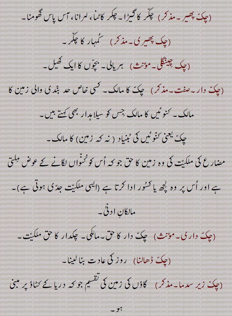  ਚਕੱ, ਚੱਕ ਪਾਉਣਾ, ਚੱਕਬੰਦੀ, چکّ,چَونک,سیس پھول, چوٹی کی چڑ کے اوپر لگانے کی کٹوری یا کسی پھول کی شکل کا زیور جو خصوصیت سے پنجاب اور دکن میں رائج ہے,گلے کا ایک زیور, , چَق ,چک وِچ جُتِیاں پاڽا,   بہت ذلیل کرنا, تِلوَنٛگ, کُن٘وئیں کا لکڑی کا گول بُنیادی چکّر, کن٘وئیں کی دیوار کی نِچلی لکڑی کا چَوکھٹ, لکڑی کا وُہ گول پہیّا جِس پر کن٘وئیں کی دیوار اُسارتے ہیں,  کن٘وئیں کی سوت کا من٘ہ, کن٘وئیں کا گھیرا,کن٘ویں کے چاک (گھرنی) کا اڈا جس پر چاک لگایا جاتا ہے, پارچھا, پاڑ, ٹانٛڈا, کرگھے کی رسیوں سے بنٛدھا ہوا ڈنٛڈا جس سے چک ڈور نیچے کی طرف جاتی ہے,وہ پہیّا جس پر چرس یا ڈول کی رسی کھن٘چی جاتی ہے,زمین یا فارم جو کن٘وئیں سے آبپاشی ہو, کمہار کا پہیّا جِس پر وُہ برتن بناتا ہے, گول چکر, دائرہ, وہ برتن جس میں کاڑھی ہوئی رَس ٹھنٛڈی کرنے کے لیے ڈالتے ہیں,گُلھاڑی کا چک جِس میں شکّر بنتی ہے,چھوٹا گاؤں,کھیڑا, پٹی, پوروہ,,پِنٛڈ, زمین پر نیا آباد شدہ گاؤں,گاؤں کی جگہ, زمین کا قطعہ (بھوں),دھرتی کا پاسا (علاقہ) مثلاّ چارے چکّ جگِیر ہونا بمعنی سب جگہ اختیار ہونا,گاؤں کی پڑتی اراضی کا کوئی حصہ جس کو سرکار گاؤں کے رقبے سے خارج کر کے کسی دوسرے شخص کو سنٛد کے ذریعے کاشت اور آبادی کے لیے دے کر مالک بنادے,گاؤں سے ملحق کھیتوں کا تقسیم شدہ قطعۂ زمین, یکجا علاقہ کاشت جو ایک کاشتکار کے ہل کے نیچے ہو,زمین کے خِطے,جما ہوا دہی,دانت سے کاٹنا,,ایک ریگستانی بوٹی چک,چکّ بست,چکّوں میں تقسیم ہوا ہوا,چکوں میں تقسیم شدہ ریاست؛ نقشے میں دکھائے ہوئے گاؤں کے کھیت,چکّ بست,ایسا نقشہ جس میں چکّوں کی حدُود دِکھائی ہوئی ہوتی ہیں,چکّ بنٛدی, مربّع بنٛدی,اِشتعمال اراضی, زمین کے علحدٰہ علحدٰہ ٹکروں کو اِکٹھا کرنے کی حالت (کرنا, ہونا),زمین کی حد بندی, حد بست, کشتوار, پیمائش کی سہولت کے لیے حد بست کے نقشے کے انٛدر کئی مناسب حصے کرنا,چکّ بَنُھنا, زمین پیمائش کر کے اور نِشان لگا کر گاؤں بنانا اور بسانا,پھیر پڑنا, کسی چیز کا افراط سے ہونا, سلسلہ بنٛدھنا.ناپنے کے واسطے چوکور اور اون٘چا این٘ٹوں کا ڈھیر لگانا,چکّ پھیر, چکّر کا گیڑا,چکر کاٹنا, لہرانا, آس پاس گھومنا,چک پھیری,  کُمہار کا چکّر,چک چِینٛگلی, ہریالی, بچّوں کا ایک کھیل,چکّ دار, چکّ کا مالک, کسی خاص حد بنٛدی والی زمین کا مالک, کنوئیں کا مالک جِس کو سیلاہدار بھی کہتے ہیں,چکّ یعنی کن٘وئیں کی بُنیاد ( نہ کہ زمین) کا مالک,
مضارع کی ملکیّت کی وہ زمین کا حق جو کہ اُس کو کُن٘واں لگانے کے عوض مِلتی ہے اور اُس پر وہ  لِچھ یا کسُور ادا کرتا ہے (ایسی ملکیّت جدّی ہوتی ہے),مالکانِ ادنیٰ,چکّ داری, چکّ دار کا حق,مالکی, چکدار کا حق ملکیّت,چکّ ڈھالنا, روز کی عادت بنا لینا,چکّ زیر سدما,    گاؤں کی زمین کی تقسیم جو کہ دریا کے کٹاؤ پر مبنی ہو,چکّ لٹّھی, وہ ہتّھی (لاٹھی یا لکڑی) جس سے کمہار چکّ کو گُھماتا ہے,چکّ لکّر, چکّ لٹّھی,چکّ لیٹی,  چکّ لٹّھی,چکوائی,  کِیلی جس پر (کمہار کا) چکّ گُھومتا ہے,chakk, A division of land with defined boundries; the mouth; a circle; the circular wooden frame on which the wall of a well is built, a circular wooden foundation for a well (Tilwang);  a potter's wheel; a large vessel , the land of a village; village especially one in a canal colony; a compact piece of agricultural land; a block of land, a newly founded village on State land. The word generally implies a sense of ronndness; a farm or land supplied with water from the well; congealed milk;  a circle; a bite.,chakk bannhna,  To measure out a piece of land (to be given to some one) and set up marks around it, to inhabit a village; to whirl rapidly round., chakk pauna,  To place chakk at the bottom of a well usually ceremoniously; to start constructing the wall of a well, to inaugurate construction.,chakk bandi,  Demarcation of land of a chakk ; division of land into compact portions. ,chakdaar, The owner of the chak; circular wooden frame on which the masonry cylinder of a well is built. Hence chakdaar means owner of the well, as opposed to owner of the land attached to the well; a proprietor of a tenure of land, granted to those who sink wells in the land of large landowners. They are not liable to ejection, and the tenure is heritable, he can locate tenants, but the landowner is entitled a certain part of the produce, called  lichh, ,on banks of the Indus, and Kasiir on banks of Chenab. ,chakdaari , The tenure of a chakdaar. ,chakk bannhna,  To measure out a piece of land (to be given to some one) and set up marks around it, to inhabit a village.,chak lakkar,  The stick for turning a potter’s wheel.,chak-zer Sadma,A division of village land subject to river erosion.,chakk, chak, 