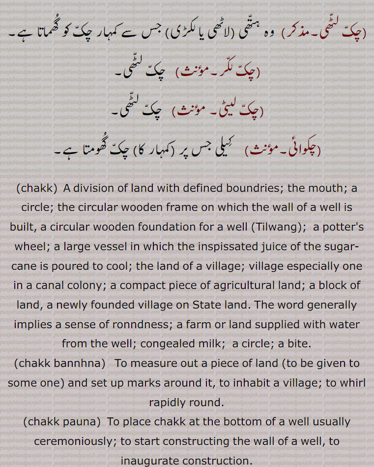  ਚਕੱ, ਚੱਕ ਪਾਉਣਾ, ਚੱਕਬੰਦੀ, چکّ,چَونک,سیس پھول, چوٹی کی چڑ کے اوپر لگانے کی کٹوری یا کسی پھول کی شکل کا زیور جو خصوصیت سے پنجاب اور دکن میں رائج ہے,گلے کا ایک زیور, , چَق ,چک وِچ جُتِیاں پاڽا,   بہت ذلیل کرنا, تِلوَنٛگ, کُن٘وئیں کا لکڑی کا گول بُنیادی چکّر, کن٘وئیں کی دیوار کی نِچلی لکڑی کا چَوکھٹ, لکڑی کا وُہ گول پہیّا جِس پر کن٘وئیں کی دیوار اُسارتے ہیں,  کن٘وئیں کی سوت کا من٘ہ, کن٘وئیں کا گھیرا,کن٘ویں کے چاک (گھرنی) کا اڈا جس پر چاک لگایا جاتا ہے, پارچھا, پاڑ, ٹانٛڈا, کرگھے کی رسیوں سے بنٛدھا ہوا ڈنٛڈا جس سے چک ڈور نیچے کی طرف جاتی ہے,وہ پہیّا جس پر چرس یا ڈول کی رسی کھن٘چی جاتی ہے,زمین یا فارم جو کن٘وئیں سے آبپاشی ہو, کمہار کا پہیّا جِس پر وُہ برتن بناتا ہے, گول چکر, دائرہ, وہ برتن جس میں کاڑھی ہوئی رَس ٹھنٛڈی کرنے کے لیے ڈالتے ہیں,گُلھاڑی کا چک جِس میں شکّر بنتی ہے,چھوٹا گاؤں,کھیڑا, پٹی, پوروہ,,پِنٛڈ, زمین پر نیا آباد شدہ گاؤں,گاؤں کی جگہ, زمین کا قطعہ (بھوں),دھرتی کا پاسا (علاقہ) مثلاّ چارے چکّ جگِیر ہونا بمعنی سب جگہ اختیار ہونا,گاؤں کی پڑتی اراضی کا کوئی حصہ جس کو سرکار گاؤں کے رقبے سے خارج کر کے کسی دوسرے شخص کو سنٛد کے ذریعے کاشت اور آبادی کے لیے دے کر مالک بنادے,گاؤں سے ملحق کھیتوں کا تقسیم شدہ قطعۂ زمین, یکجا علاقہ کاشت جو ایک کاشتکار کے ہل کے نیچے ہو,زمین کے خِطے,جما ہوا دہی,دانت سے کاٹنا,,ایک ریگستانی بوٹی چک,چکّ بست,چکّوں میں تقسیم ہوا ہوا,چکوں میں تقسیم شدہ ریاست؛ نقشے میں دکھائے ہوئے گاؤں کے کھیت,چکّ بست,ایسا نقشہ جس میں چکّوں کی حدُود دِکھائی ہوئی ہوتی ہیں,چکّ بنٛدی, مربّع بنٛدی,اِشتعمال اراضی, زمین کے علحدٰہ علحدٰہ ٹکروں کو اِکٹھا کرنے کی حالت (کرنا, ہونا),زمین کی حد بندی, حد بست, کشتوار, پیمائش کی سہولت کے لیے حد بست کے نقشے کے انٛدر کئی مناسب حصے کرنا,چکّ بَنُھنا, زمین پیمائش کر کے اور نِشان لگا کر گاؤں بنانا اور بسانا,پھیر پڑنا, کسی چیز کا افراط سے ہونا, سلسلہ بنٛدھنا.ناپنے کے واسطے چوکور اور اون٘چا این٘ٹوں کا ڈھیر لگانا,چکّ پھیر, چکّر کا گیڑا,چکر کاٹنا, لہرانا, آس پاس گھومنا,چک پھیری,  کُمہار کا چکّر,چک چِینٛگلی, ہریالی, بچّوں کا ایک کھیل,چکّ دار, چکّ کا مالک, کسی خاص حد بنٛدی والی زمین کا مالک, کنوئیں کا مالک جِس کو سیلاہدار بھی کہتے ہیں,چکّ یعنی کن٘وئیں کی بُنیاد ( نہ کہ زمین) کا مالک,
مضارع کی ملکیّت کی وہ زمین کا حق جو کہ اُس کو کُن٘واں لگانے کے عوض مِلتی ہے اور اُس پر وہ  لِچھ یا کسُور ادا کرتا ہے (ایسی ملکیّت جدّی ہوتی ہے),مالکانِ ادنیٰ,چکّ داری, چکّ دار کا حق,مالکی, چکدار کا حق ملکیّت,چکّ ڈھالنا, روز کی عادت بنا لینا,چکّ زیر سدما,    گاؤں کی زمین کی تقسیم جو کہ دریا کے کٹاؤ پر مبنی ہو,چکّ لٹّھی, وہ ہتّھی (لاٹھی یا لکڑی) جس سے کمہار چکّ کو گُھماتا ہے,چکّ لکّر, چکّ لٹّھی,چکّ لیٹی,  چکّ لٹّھی,چکوائی,  کِیلی جس پر (کمہار کا) چکّ گُھومتا ہے,chakk, A division of land with defined boundries; the mouth; a circle; the circular wooden frame on which the wall of a well is built, a circular wooden foundation for a well (Tilwang);  a potter's wheel; a large vessel , the land of a village; village especially one in a canal colony; a compact piece of agricultural land; a block of land, a newly founded village on State land. The word generally implies a sense of ronndness; a farm or land supplied with water from the well; congealed milk;  a circle; a bite.,chakk bannhna,  To measure out a piece of land (to be given to some one) and set up marks around it, to inhabit a village; to whirl rapidly round., chakk pauna,  To place chakk at the bottom of a well usually ceremoniously; to start constructing the wall of a well, to inaugurate construction.,chakk bandi,  Demarcation of land of a chakk ; division of land into compact portions. ,chakdaar, The owner of the chak; circular wooden frame on which the masonry cylinder of a well is built. Hence chakdaar means owner of the well, as opposed to owner of the land attached to the well; a proprietor of a tenure of land, granted to those who sink wells in the land of large landowners. They are not liable to ejection, and the tenure is heritable, he can locate tenants, but the landowner is entitled a certain part of the produce, called  lichh, ,on banks of the Indus, and Kasiir on banks of Chenab. ,chakdaari , The tenure of a chakdaar. ,chakk bannhna,  To measure out a piece of land (to be given to some one) and set up marks around it, to inhabit a village.,chak lakkar,  The stick for turning a potter’s wheel.,chak-zer Sadma,A division of village land subject to river erosion.,chakk, chak, 