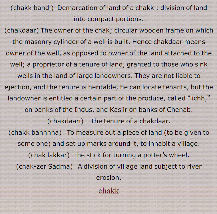  ਚਕੱ, ਚੱਕ ਪਾਉਣਾ, ਚੱਕਬੰਦੀ, چکّ,چَونک,سیس پھول, چوٹی کی چڑ کے اوپر لگانے کی کٹوری یا کسی پھول کی شکل کا زیور جو خصوصیت سے پنجاب اور دکن میں رائج ہے,گلے کا ایک زیور, , چَق ,چک وِچ جُتِیاں پاڽا,   بہت ذلیل کرنا, تِلوَنٛگ, کُن٘وئیں کا لکڑی کا گول بُنیادی چکّر, کن٘وئیں کی دیوار کی نِچلی لکڑی کا چَوکھٹ, لکڑی کا وُہ گول پہیّا جِس پر کن٘وئیں کی دیوار اُسارتے ہیں,  کن٘وئیں کی سوت کا من٘ہ, کن٘وئیں کا گھیرا,کن٘ویں کے چاک (گھرنی) کا اڈا جس پر چاک لگایا جاتا ہے, پارچھا, پاڑ, ٹانٛڈا, کرگھے کی رسیوں سے بنٛدھا ہوا ڈنٛڈا جس سے چک ڈور نیچے کی طرف جاتی ہے,وہ پہیّا جس پر چرس یا ڈول کی رسی کھن٘چی جاتی ہے,زمین یا فارم جو کن٘وئیں سے آبپاشی ہو, کمہار کا پہیّا جِس پر وُہ برتن بناتا ہے, گول چکر, دائرہ, وہ برتن جس میں کاڑھی ہوئی رَس ٹھنٛڈی کرنے کے لیے ڈالتے ہیں,گُلھاڑی کا چک جِس میں شکّر بنتی ہے,چھوٹا گاؤں,کھیڑا, پٹی, پوروہ,,پِنٛڈ, زمین پر نیا آباد شدہ گاؤں,گاؤں کی جگہ, زمین کا قطعہ (بھوں),دھرتی کا پاسا (علاقہ) مثلاّ چارے چکّ جگِیر ہونا بمعنی سب جگہ اختیار ہونا,گاؤں کی پڑتی اراضی کا کوئی حصہ جس کو سرکار گاؤں کے رقبے سے خارج کر کے کسی دوسرے شخص کو سنٛد کے ذریعے کاشت اور آبادی کے لیے دے کر مالک بنادے,گاؤں سے ملحق کھیتوں کا تقسیم شدہ قطعۂ زمین, یکجا علاقہ کاشت جو ایک کاشتکار کے ہل کے نیچے ہو,زمین کے خِطے,جما ہوا دہی,دانت سے کاٹنا,,ایک ریگستانی بوٹی چک,چکّ بست,چکّوں میں تقسیم ہوا ہوا,چکوں میں تقسیم شدہ ریاست؛ نقشے میں دکھائے ہوئے گاؤں کے کھیت,چکّ بست,ایسا نقشہ جس میں چکّوں کی حدُود دِکھائی ہوئی ہوتی ہیں,چکّ بنٛدی, مربّع بنٛدی,اِشتعمال اراضی, زمین کے علحدٰہ علحدٰہ ٹکروں کو اِکٹھا کرنے کی حالت (کرنا, ہونا),زمین کی حد بندی, حد بست, کشتوار, پیمائش کی سہولت کے لیے حد بست کے نقشے کے انٛدر کئی مناسب حصے کرنا,چکّ بَنُھنا, زمین پیمائش کر کے اور نِشان لگا کر گاؤں بنانا اور بسانا,پھیر پڑنا, کسی چیز کا افراط سے ہونا, سلسلہ بنٛدھنا.ناپنے کے واسطے چوکور اور اون٘چا این٘ٹوں کا ڈھیر لگانا,چکّ پھیر, چکّر کا گیڑا,چکر کاٹنا, لہرانا, آس پاس گھومنا,چک پھیری,  کُمہار کا چکّر,چک چِینٛگلی, ہریالی, بچّوں کا ایک کھیل,چکّ دار, چکّ کا مالک, کسی خاص حد بنٛدی والی زمین کا مالک, کنوئیں کا مالک جِس کو سیلاہدار بھی کہتے ہیں,چکّ یعنی کن٘وئیں کی بُنیاد ( نہ کہ زمین) کا مالک,
مضارع کی ملکیّت کی وہ زمین کا حق جو کہ اُس کو کُن٘واں لگانے کے عوض مِلتی ہے اور اُس پر وہ  لِچھ یا کسُور ادا کرتا ہے (ایسی ملکیّت جدّی ہوتی ہے),مالکانِ ادنیٰ,چکّ داری, چکّ دار کا حق,مالکی, چکدار کا حق ملکیّت,چکّ ڈھالنا, روز کی عادت بنا لینا,چکّ زیر سدما,    گاؤں کی زمین کی تقسیم جو کہ دریا کے کٹاؤ پر مبنی ہو,چکّ لٹّھی, وہ ہتّھی (لاٹھی یا لکڑی) جس سے کمہار چکّ کو گُھماتا ہے,چکّ لکّر, چکّ لٹّھی,چکّ لیٹی,  چکّ لٹّھی,چکوائی,  کِیلی جس پر (کمہار کا) چکّ گُھومتا ہے,chakk, A division of land with defined boundries; the mouth; a circle; the circular wooden frame on which the wall of a well is built, a circular wooden foundation for a well (Tilwang);  a potter's wheel; a large vessel , the land of a village; village especially one in a canal colony; a compact piece of agricultural land; a block of land, a newly founded village on State land. The word generally implies a sense of ronndness; a farm or land supplied with water from the well; congealed milk;  a circle; a bite.,chakk bannhna,  To measure out a piece of land (to be given to some one) and set up marks around it, to inhabit a village; to whirl rapidly round., chakk pauna,  To place chakk at the bottom of a well usually ceremoniously; to start constructing the wall of a well, to inaugurate construction.,chakk bandi,  Demarcation of land of a chakk ; division of land into compact portions. ,chakdaar, The owner of the chak; circular wooden frame on which the masonry cylinder of a well is built. Hence chakdaar means owner of the well, as opposed to owner of the land attached to the well; a proprietor of a tenure of land, granted to those who sink wells in the land of large landowners. They are not liable to ejection, and the tenure is heritable, he can locate tenants, but the landowner is entitled a certain part of the produce, called  lichh, ,on banks of the Indus, and Kasiir on banks of Chenab. ,chakdaari , The tenure of a chakdaar. ,chakk bannhna,  To measure out a piece of land (to be given to some one) and set up marks around it, to inhabit a village.,chak lakkar,  The stick for turning a potter’s wheel.,chak-zer Sadma,A division of village land subject to river erosion.,chakk, chak, 