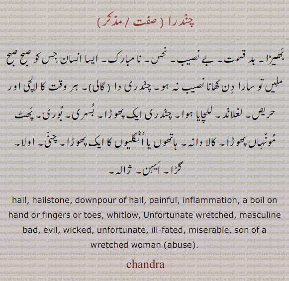  چندرا ,chaNdara,chandra, ਚੰਦਰਾ,hail. hailstone. downpour of hail. painful. inflammation. a boil on hand of fingers or toes. whitlow. unfortunate wretched. masculine bad. evil. wicked. unfortunate. ill fated. miserable. son of a wretched women abuse. chandra.,بھیڑا۔ بدقسمت۔ بے نصیب۔ نحس۔ نامبارک۔ ایسا انسان جس کو صبح ملیں تو سارا دن کھانا نصیب نہ ہو۔ چندری دا۔ گالی۔ ہر وت کا لالچی اور حریص۔ للچایا ہوا۔ چندری ایک پھوڑا۔ بُسری۔ بوری۔ پھٹ مونہاں پھوڑا۔ کالا دانہ۔ ہاتھوں یا انگلیوں کا پھوڑا۔ چنی۔ اولا۔ گڑا۔ ایہن۔ ژالہ۔ ژالا 