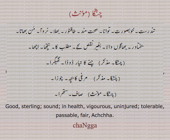  چنگا, changga,changa, ਚੰਗਾੱ, تندرست۔ خوبصورت۔ صحت مند۔ طاقتور۔ بھلا۔ نروآ۔ من بھاتا۔ بختاور۔ بھوگوں والا۔ بغیر نقص کے۔ مطلب کا۔ ہچھا۔ اچھا۔ چنے کا تیار ڈوڈا۔ گھیکرا۔ مرغی کا بچہ۔ چوزا۔ صاف۔ ستھرا۔، Good, sterling; sound; in health, vigourous, uninjured; tolerable, passable, fair, Achchha.