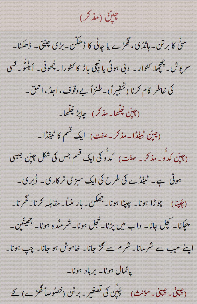  چپن۔ مٹی کا برتن۔ ہانڈی۔ گھڑے یا چاٹی کا ڈھکن۔ ڈھکنا۔ سرپوش۔ چھچھلا کٹورا۔ دبی ہوئی یا نیچی ہاڑ کا کٹورا۔ چھونی۔ اینٹو۔ کسی کی خاطر کام کرنا۔ بے وقوف۔ اجڈ۔ احمق۔ چپن چلھا۔ چاپڑ چلھا۔ چپن ٹینڈا۔ چپن کدو۔ کدو کی قسم ڈبری۔چوڑا ہونا۔ چپٹا ہونا۔ جھکن۔ ہار ماننا۔ مقابلہ کرنا گھرنا۔ پچکنا۔ کچل جانا۔ داب میں پڑنا۔ خجل ہونا۔ شرمندہ ۔ جھینپن۔ عیب سے شرمانا۔ خاموش ہو جانا۔ چپ ہو جانا۔ برباد ہونا۔ چپنی۔ گھڑے کا ڈھکن۔ سر کا بالائی حصہ۔ گھٹنے کے جوڑ کی ہڈی۔ کلسۂ زانو۔ پیڑو یا جانگھ کی تین ہڈیوں میں سے ایک ہڈی۔ کری۔ کنول کے پھول کی ڈوڈی کول ڈوڈے کی چپنی۔ پتلی پاتھی جو درمیان سے ابھری نہ ہو۔ مدھانی کا ڈھکنا۔گھٹنوں کا ہاتھ لگانا۔ منت تلے۔ شادی کی رسم۔ جھولی چکی ۔ خوشامد کرنا۔ ہاڑے کھتن۔ دھیر نمو جھانا۔ چپنی چھو ہونا۔ چپنی وچ نک ڈوب کے مرنا۔ چپنیاں۔ چپنیاں بھننا۔ چپنا۔ جم جانا۔ مقابلہ کرنا۔ اڑنا۔ کھجھنا۔ غصہ ہونا تلاطم میں برافروختہ ہونا۔ چڑنا۔ بھڑکنا۔ ناراض ہونا۔ چپنا۔ چیکنا۔ چمٹ جانا۔ جوڑنا۔ جڑ جانا۔ پٹ سن کے ریشے یا رسی کو پانی میں بھگو کر کوٹ کوٹ کر صاف کرنا۔ چپٹا کرنا۔ کوٹنا۔ کپڑے کو ٹھیکنا۔
lid or cover of a pot,chappna, chapna, ਚਪਣਾ,chappni,ਚਪੱਣੀ ،ਚਪੱਣ,The cover of an earthen vessel (made likewise of earth.), Dim. of Chappan. The cover of an earthen vessel with a small mouth, as a jar, ghara; the patella;—chappniaN bhanna, To break covers of earthen vessels by jumping from a basket, done by a bridegroom a little before starting for the bride's father's house on the day of marriage; also by boy who is to be vested with a sacred thread (janeu):—chappni vich nakk dob ke marna or marjana,   To dip the nose into a chappni and so to drown, i. e. to drown oneself in a spoonful of water; to be greatly ashamed; to be ready to die with shame:—kauldode di chappni,   The ripened seed vessel of the kaul, or so called Indian Lotus (Nelum bium speciosum.) The seeds are eaten and are also used medicinally 
 