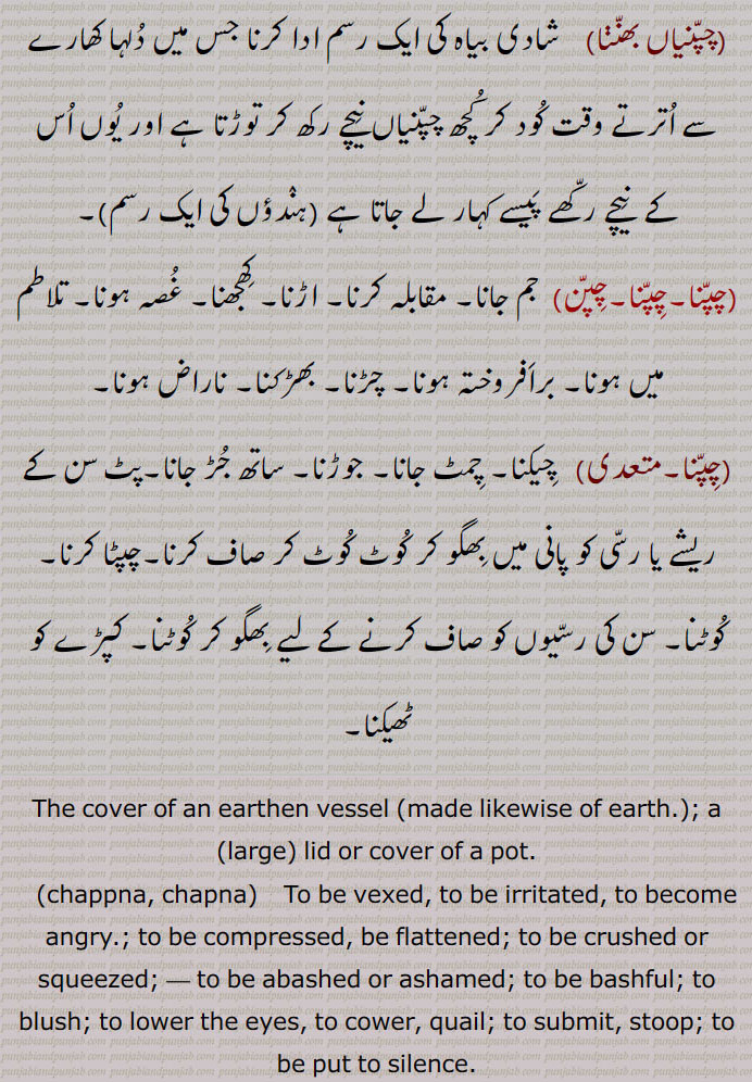  چپن۔ مٹی کا برتن۔ ہانڈی۔ گھڑے یا چاٹی کا ڈھکن۔ ڈھکنا۔ سرپوش۔ چھچھلا کٹورا۔ دبی ہوئی یا نیچی ہاڑ کا کٹورا۔ چھونی۔ اینٹو۔ کسی کی خاطر کام کرنا۔ بے وقوف۔ اجڈ۔ احمق۔ چپن چلھا۔ چاپڑ چلھا۔ چپن ٹینڈا۔ چپن کدو۔ کدو کی قسم ڈبری۔چوڑا ہونا۔ چپٹا ہونا۔ جھکن۔ ہار ماننا۔ مقابلہ کرنا گھرنا۔ پچکنا۔ کچل جانا۔ داب میں پڑنا۔ خجل ہونا۔ شرمندہ ۔ جھینپن۔ عیب سے شرمانا۔ خاموش ہو جانا۔ چپ ہو جانا۔ برباد ہونا۔ چپنی۔ گھڑے کا ڈھکن۔ سر کا بالائی حصہ۔ گھٹنے کے جوڑ کی ہڈی۔ کلسۂ زانو۔ پیڑو یا جانگھ کی تین ہڈیوں میں سے ایک ہڈی۔ کری۔ کنول کے پھول کی ڈوڈی کول ڈوڈے کی چپنی۔ پتلی پاتھی جو درمیان سے ابھری نہ ہو۔ مدھانی کا ڈھکنا۔گھٹنوں کا ہاتھ لگانا۔ منت تلے۔ شادی کی رسم۔ جھولی چکی ۔ خوشامد کرنا۔ ہاڑے کھتن۔ دھیر نمو جھانا۔ چپنی چھو ہونا۔ چپنی وچ نک ڈوب کے مرنا۔ چپنیاں۔ چپنیاں بھننا۔ چپنا۔ جم جانا۔ مقابلہ کرنا۔ اڑنا۔ کھجھنا۔ غصہ ہونا تلاطم میں برافروختہ ہونا۔ چڑنا۔ بھڑکنا۔ ناراض ہونا۔ چپنا۔ چیکنا۔ چمٹ جانا۔ جوڑنا۔ جڑ جانا۔ پٹ سن کے ریشے یا رسی کو پانی میں بھگو کر کوٹ کوٹ کر صاف کرنا۔ چپٹا کرنا۔ کوٹنا۔ کپڑے کو ٹھیکنا۔
lid or cover of a pot,chappna, chapna, ਚਪਣਾ,chappni,ਚਪੱਣੀ ،ਚਪੱਣ,The cover of an earthen vessel (made likewise of earth.), Dim. of Chappan. The cover of an earthen vessel with a small mouth, as a jar, ghara; the patella;—chappniaN bhanna, To break covers of earthen vessels by jumping from a basket, done by a bridegroom a little before starting for the bride's father's house on the day of marriage; also by boy who is to be vested with a sacred thread (janeu):—chappni vich nakk dob ke marna or marjana,   To dip the nose into a chappni and so to drown, i. e. to drown oneself in a spoonful of water; to be greatly ashamed; to be ready to die with shame:—kauldode di chappni,   The ripened seed vessel of the kaul, or so called Indian Lotus (Nelum bium speciosum.) The seeds are eaten and are also used medicinally 
 