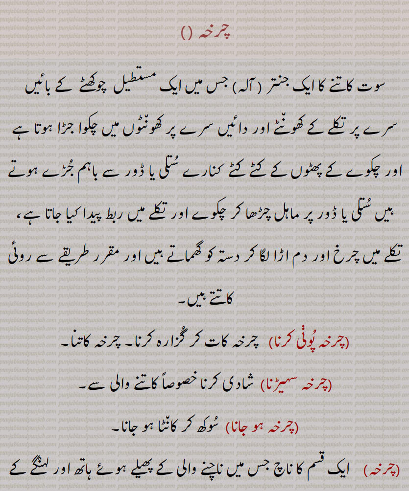 charkha , ਚਰਖਾ,چرخہ ,سوت کاتنے کا ایک جنتر ( آلہ) جس میں ایک مستطیل  چوکھٹے  کے بائیں سرے پر تکلے کے کھونٹے اور دائیں سرے پر کھونٹوں میں چکوا جڑا ہوتا ہے اور چکوے کے پھٹوں کے کٹے کٹے  کنارے ستلی یا ڈور سے باہم جڑے ہوتے ہیں ستلی یا ڈور پر ماہل چڑھا کر چکوے اور تکلے میں ربط پیدا کیا جاتا ہے، تکلے میں چرخ اور دم اڑا لگا کر دستہ کو گھماتے ہیں اور مقرر طریقے سے روئی کاتتے ہیں,چرخہ پوڽی کرنا,   چرخہ کات کر گزارہ کرنا, چرخہ کاتنا,چرخہ سہیڑنا,شادی کرنا خصوصاً کاتنے والی سے,چرخہ ہو جانا,  سوکھ کر کانٹا ہو جانا,چرخہ,ایک قسم کا ناچ جس میں ناچنے والی کے پھیلے ہوئے ہاتھ اور لہنگے کے نچلے کنارے تیزی سے گھومتے ہیں، (اوپر نیچے) دو پہیوں کی سی شکل پیدا کر دیتے ہیں,مجرم کی گردن کاٹنے کے لیے دھار دار پہیے کی ایک مشین جس کا انیسویں صدی تک فرانس میں رواج تھا,  کیلے کی پھلیوں کا پورا گچھا جو درخت میں لٹکا ہو یا توڑنےکے بعد اصلی صورت پر باقی ہو, گیل, چرخی,  کشتی کا ایک داؤ  جس میں حریف کی داہنی جانب بیٹھ کر اپنی بائیں ٹانگ اس کی داہنی ٹانگ میں اندر سے ڈال کر باہر نکال اور داہنی ٹانگ گردن میں ڈال کر دونوں پیر ملا لیے جاتے ہیں اور آگے کو ڈنڈ کیا جاتا ہےحریف چت ہو جاتا ہے,چرْخا,وہ مرد یا عورت جس کے اعضائے بدن ضعیفی وغیرہ سے بلکل ڈھیلے اور سست ہوجائیں, بہت کمزور, عمر رسیدہ, نحیف و نزار,وہ مشین یا گاڑی وغیرہ جس کے اجزا  گھس گئے ہوں اور حرکت کرنے پر چوں چوں چرخ چوں بولے، جس کے انجر پنجر ڈھیلے ہوگئے ہوں,  مجازاً  کہنہ یا فرسودہ (بیشتر متحرک رہنے والی چیز),جسمانی ڈھانچہ, جسم, چالاک,مکار, فریبی, گھما پھرا کر بات کرنے والا,کلمہ تشنیع و تحقیر: بے وقوف, احمق, گدھا, الو کی دم,چرخی,  کاتنے کا چھوٹا چرخہ,چرخڑی,پھرنی,پلی, مثلاً  کنوئیں سے پانی بھڑنے کے لیے لگی ہوئی بھونی, پہیے کی طرح گھومنے والی کوئی چیز, چرخہ کی طرح ایک گول جنتر جس پر مجرم کا آدھا جسم باندھ کر آدھا کھلا لٹکتا رہنے دیا جاتا تھا, جس وقت ثرخی زور سے گھمائی جاتی تھی تب لٹکے ہوئے اعضاء جھٹکوں کے ساتھ چور چور ہو جاتے تھے,درد وغیرہ سے سر کا چکرانا, ایک طرح کی آتشبازی,چرخی, بہت چرخیوں یعنی کنؤؤں والا علاقہ,چرخی چاڑھنا,چرخی چڑھانا,مجرم کو چرخی سے باندھ کر تسیہے دے دے کر مارنا, چرخ دینا,Spinning wheel; the bodily frame (in ridicule.),charkha فارسی لفظ چرخ سے نکلا ہے, 
  