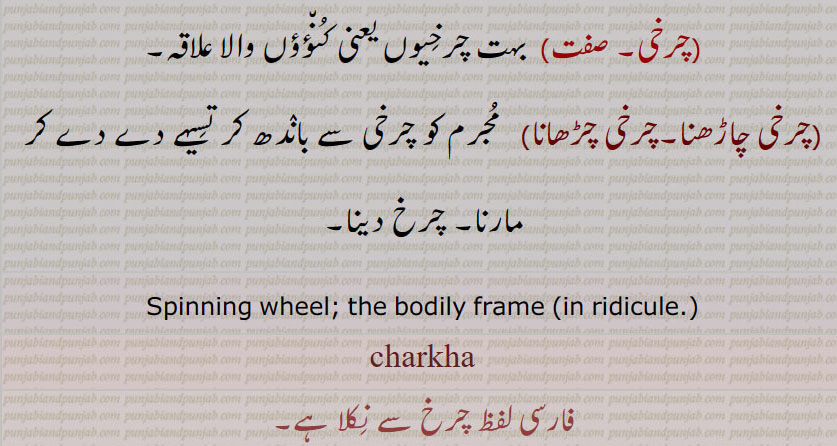 charkha , ਚਰਖਾ,چرخہ ,سوت کاتنے کا ایک جنتر ( آلہ) جس میں ایک مستطیل  چوکھٹے  کے بائیں سرے پر تکلے کے کھونٹے اور دائیں سرے پر کھونٹوں میں چکوا جڑا ہوتا ہے اور چکوے کے پھٹوں کے کٹے کٹے  کنارے ستلی یا ڈور سے باہم جڑے ہوتے ہیں ستلی یا ڈور پر ماہل چڑھا کر چکوے اور تکلے میں ربط پیدا کیا جاتا ہے، تکلے میں چرخ اور دم اڑا لگا کر دستہ کو گھماتے ہیں اور مقرر طریقے سے روئی کاتتے ہیں,چرخہ پوڽی کرنا,   چرخہ کات کر گزارہ کرنا, چرخہ کاتنا,چرخہ سہیڑنا,شادی کرنا خصوصاً کاتنے والی سے,چرخہ ہو جانا,  سوکھ کر کانٹا ہو جانا,چرخہ,ایک قسم کا ناچ جس میں ناچنے والی کے پھیلے ہوئے ہاتھ اور لہنگے کے نچلے کنارے تیزی سے گھومتے ہیں، (اوپر نیچے) دو پہیوں کی سی شکل پیدا کر دیتے ہیں,مجرم کی گردن کاٹنے کے لیے دھار دار پہیے کی ایک مشین جس کا انیسویں صدی تک فرانس میں رواج تھا,  کیلے کی پھلیوں کا پورا گچھا جو درخت میں لٹکا ہو یا توڑنےکے بعد اصلی صورت پر باقی ہو, گیل, چرخی,  کشتی کا ایک داؤ  جس میں حریف کی داہنی جانب بیٹھ کر اپنی بائیں ٹانگ اس کی داہنی ٹانگ میں اندر سے ڈال کر باہر نکال اور داہنی ٹانگ گردن میں ڈال کر دونوں پیر ملا لیے جاتے ہیں اور آگے کو ڈنڈ کیا جاتا ہےحریف چت ہو جاتا ہے,چرْخا,وہ مرد یا عورت جس کے اعضائے بدن ضعیفی وغیرہ سے بلکل ڈھیلے اور سست ہوجائیں, بہت کمزور, عمر رسیدہ, نحیف و نزار,وہ مشین یا گاڑی وغیرہ جس کے اجزا  گھس گئے ہوں اور حرکت کرنے پر چوں چوں چرخ چوں بولے، جس کے انجر پنجر ڈھیلے ہوگئے ہوں,  مجازاً  کہنہ یا فرسودہ (بیشتر متحرک رہنے والی چیز),جسمانی ڈھانچہ, جسم, چالاک,مکار, فریبی, گھما پھرا کر بات کرنے والا,کلمہ تشنیع و تحقیر: بے وقوف, احمق, گدھا, الو کی دم,چرخی,  کاتنے کا چھوٹا چرخہ,چرخڑی,پھرنی,پلی, مثلاً  کنوئیں سے پانی بھڑنے کے لیے لگی ہوئی بھونی, پہیے کی طرح گھومنے والی کوئی چیز, چرخہ کی طرح ایک گول جنتر جس پر مجرم کا آدھا جسم باندھ کر آدھا کھلا لٹکتا رہنے دیا جاتا تھا, جس وقت ثرخی زور سے گھمائی جاتی تھی تب لٹکے ہوئے اعضاء جھٹکوں کے ساتھ چور چور ہو جاتے تھے,درد وغیرہ سے سر کا چکرانا, ایک طرح کی آتشبازی,چرخی, بہت چرخیوں یعنی کنؤؤں والا علاقہ,چرخی چاڑھنا,چرخی چڑھانا,مجرم کو چرخی سے باندھ کر تسیہے دے دے کر مارنا, چرخ دینا,Spinning wheel; the bodily frame (in ridicule.),charkha فارسی لفظ چرخ سے نکلا ہے, 
  