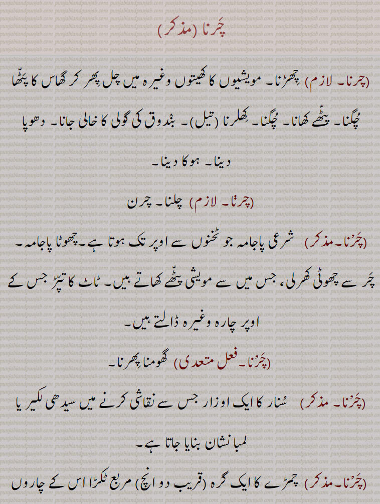   ,چرنا , چِھڑنا, مویشیوں کا کھیتوں وغیرہ میں چل پِھر کر گھاس کا پٹھا چگنا, پٹھے کھانا, چگنا, کِھلرنا (تیل), بندوق کی گولی کا خالی جانا, دھوپا دینا, ہوکا دینا, چلنا, چرن, چرْنا ,شرعی پاجامہ جو ٹخنوں سے اوپر تک ہوتا ہے,چھوٹا پاجامہ, چر سے چھوٹی کھرلی، جس میں سے مویشی پٹھے کھاتے ہیں, ٹاٹ کا تپڑ جس کے اوپر چارہ وغیرہ ڈالتے ہیں, گھومنا پِھرنا, سنار کا ایک اوزار جس سے نقاشی کرنے میں سیدھی لکیر یا لمبا نشان بنایا جاتا ہے, چمڑے کا ایک گرہ (قریب دو انچ) مربع ٹکڑا اس کے چاروں کونوں پر ایک ایک سوراخ ہوتا ہے ریشم اور کلابتو کی ملواں ڈوری بلنے میں بطور اوزار استعمال کیا جاتا ہے,, چِرْنا,فعل متعدی)  چیرنا کا لازم, کٹنا, کٹ جانا, سیدھا گھاؤ ہونا, لمبا زخم لگنا, بیچ میں سے پھٹنا, چرانا کا لازم, چوری ہوجانا, چرایا جانا,چریندا,چاریا,چرسی,چرن,چرِیجن,چراون ,چرواون, ,,To graze, feed, pasture, browse, eat;, crib, feeding trough, improvised receptacle for cattle to feed out of; short trousers;,Anything for cattle to eat out of, as a blanket suspended by the four corners, a trough, a manger; half trousers, breeches;,to spread (as oil in cloth); to snap or miss fire (a gun.).,charna, چرنا ,charna ,  ਚਰਨਾ
