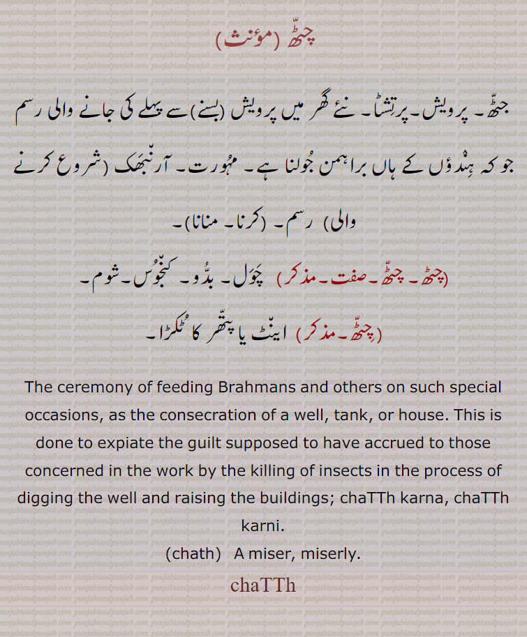  چٹھ ,chatth,ਚਠੱ,چٹھا ,  chaTTha  , ਚਠੂੱ,
چٹھ ,جٹھ, پرویش,پرتشٹا, نئے گھر میں پرویش (بسنے)سے پہلے کی جانے والی رسم جو کہ ہندؤں کے ہاں براہمن جولنا ہے,مہورت, آرنبھک (شروع کرنے والی) رسم,  چٹھ کرنا,چٹھ منانا ,چٹھ, چٹھ, چول, بدُو, کنجوس,شوم, اینٹ یا پتھر کا  ٹکڑا,The ceremony of feeding Brahmans and others on such special occasions, as the consecration of a well, tank, or house. This is done to expiate the guilt supposed to have accrued to those concerned in the work by the killing of insects in the process of digging the well and raising the buildings; chaTTh karna, chaTTh karni.chath A miser, miserly.chaTTh,چٹھا ,چٹا,لوہے کی پلیٹ, پاڑچھے کے راستے مٹ یا باہے میں جاتی ہے,ترتیب سے لگائی ہوئی پختہ ایینٹوں یا شہتیروں کا ڈھیر, (چٹھا لانا,چٹھا لگنا),کچے کنوئیں کی من پر رکھا ہوا لکڑی کا تختہ جس پر بوکا وغیرہ سے پانی گرایا جاتا ہے,,جسم کی جلد کا داغ، دھبا,,چٹھا,مویشیوں کو پانی پلانے کا چوڑا برتن (دورا), کتے وغیرہ کے پینے کا برتن,چٹھو , چٹو,لکڑی وغیرہ کا اکھل , گول نہ ہونے کی وجہ سے رڑھ نہیں سکتا,گرداب کا نچلا گڑھا, ایک طرح کا ڈھول ( لکڑی کا ایک کھوکھلا گول ٹکڑا ی, مٹی کا برتن جو چمڑے سے ڈھکا ہوا ہو اور ڈھول کے طور پر استعمال ہوتا ہو,,چٹھو ریڑھنا,ڈھیاں ریڑھنے کی طرح چٹھو ریڑھنا مشکل ہونے کی وجہ سے معنی ہوئے کہ ناممکن سا کام عجوبہ کی طرح کر دکھانا,چٹھا لاون/لاونا, ڈھیری بنانا,ڈھگ بنانا،,چٹھا لگنا,   ڈھیر لگنا, ڈھگ بننا,چٹہا,  چوہٹا ,A watering trough for cattle; the name of a minor caste of Jats.,chaTTho)   A wooden mortar; the centre of a whirlpool where it appears hollow, a hollow circular piece of wood or similarly shaped earthen vessel covered with skin and used as a drum.,chaTTha, ਚਠਾੱ