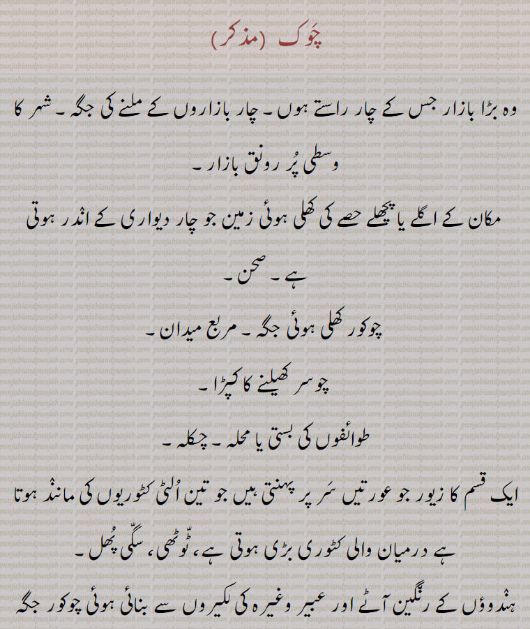  chauk,chaok, chaunk, saggi phull,چوک۔ چونک۔ سگی پھل, ਚੌਕ,ਸਾਗੀ ਫਲ,وہ بڑا بازار جس کے چار راستے ہوں۔ چار بازاروں کے ملنے کی جگہ۔ شہر کا وسطی پُر رونق بازار,مکان کے اگلے یا پچھلے حصے کی کھلی ہوئی زمین جو چار دیواری کے انٛدر ہوتی ہے۔ صحن,چوکور کھلی ہوئی جگہ۔ مربع میدان۔
 چوسر کھیلنے کا کپڑا,طوائفوں کی بستی یا محلہ۔ چکلہ,ایک قسم کا زیور جو عورتیں سَر پر پہنتی ہیں جو تین اُلٹی کٹوریوں کی ماننٛد ہوتا ہے درمیان والی کٹوری بڑی ہوتی ہے، ٹّوٹھی، سگّی پُھل,ہنٛدوؤں کے رن٘گین آٹے اور عبیر وغیرہ کی لکیروں سے بنائی ہوئی چوکور جگہ جس میں دُلہا دلہن کو بٹھاتے ہیں نیز ایسی مربع جگہ جس میں شادی اور دیگر خوشی کے مواقع پر مٹھائیاں وغیرہ رکھی جاتی ہیں جو پوجا کے بعد لوگوں میں بان٘ٹتے ہیں,An open square in a city, the main street or central thoroughfare of a city; a plain; a square place prepared on the ground over which flour and perfumes are sprinkled at weddings and on other occasions of rejoicings. On the floor marks are made by a Brahman to obtain favourable omens from the planets (Naugrahs), and these marks are worshipped by the bride and bridegroom, or other parties concerned; a head ornament (of silver or gold) worn by women.chauk, chaok, 