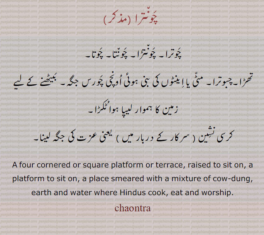  ਚੌਤਰਾ ,ਚੌਂਤਾ, ਚੌਂਤਰਾਚੌਂਤਡ਼ਾ, chaunta, chauntara, chauntara, chauntra, chauntra, chaotra, چونترا,چوترا, چونتڑا, چونتا, چوتا,تھڑا,چبوترا, مٹی یا اینٹوں کی بنی ہوئی اونچی چورس جگہ, بیٹھنے کے لیے زمین کا ہموار لیپا ہوا ٹکڑا,کرسی نشین یعنی عزت کی جگہ لینا, A four cornered or square platform or terrace, raised to sit on, a platform to sit on, a place smeared with a mixture of cow-dung, earth and water where Hindus cook, eat and worship, chaontra, chaonta, chaontara, chaontara,chaontra, chaontra, chautra, chaotra 