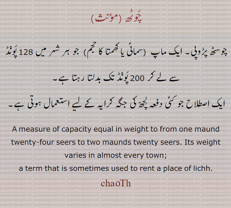   chauth,چَوٹھ  ,چوسٹھ پڑوپی۔ ایک ماپ    بدلتا رہتا ہے,ایک اصطلاح جو کئی دفعہ لِچھّ کی جگہ کرایہ کے لیے استعمال ہوتی ہے,A measure of capacity equal in weight to from one maund twenty-four seers to two maunds twenty seers. Its weight varies in almost every town;,a term that is sometimes used to rent a place of lichh.,chauTh,chaoTh  ,ਚੌਠ, 