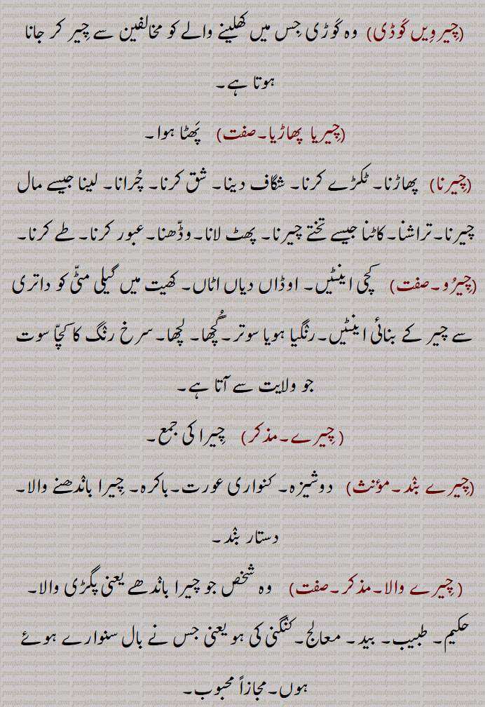   چیر,  چیرنا ,کپڑا, وستر,دھجی, لیر, کپڑے کی پٹی, کترن, دوپٹہ,
 چیرنے سے جو پھٹ ( چھید) ہو جائے, شگاف, زخم, درز, خراش, پھٹ, وڈھا, ٹک,کاٹ, چبھک, مانگ,سر کے بالوں کو نکھیڑنے والی دھیر, چیرن, ایک گوند چیڑھ, کاغذ کے ملیدہ کا ترتیب وار ڈھیر,عورتوں کی دوشیزگی,,  غلبہ, بزرگی,,چیر پھاڑ / پاڑ,   پھوڑے یا لکڑی وغیرہ کے چیرنے کا کام, جراحی, وڈًھ ٹک ,چیر آؤنا, شگاف ہو جانا, چر جانا, زخم آ جانا, شق ہو جانا,زخم لگ جانا, چر جانا,,چیر کڈھنا, مانگ نکالنا,,چیر پاؤنا,  آری وغیرہ سے چیر دینا,,چیرا اتارنا, کسبیوں کی اصطلاح میں ازالۂ بکارت کرنا, بکارت توڑنا, بے عزت کرنا ,آبرو لینا, عزت لینا,,چیر پھاڑ, وڈھ ٹک,کاٹ کوٹ, کاٹ چھانٹ,فن تشریح, جراحی کا عمل, کسی درندے کے چیر کھانے کا عمل,,چیر پاڑ / پھاڑ کرنی,   ٹکڑے ٹکڑے کرنا,  پھاڑ کے رکھ دینا,جراحی کا کام کرنا,,چیرا,  چیر, ٹک, پھٹ, گھاؤ, وڈھا, پھوڑے وغیرہ میں نشتر وغیرہ سے شگاف دینا, شگاف, زخم, شگاف نشتر,تیز دھار ہتھیار کا زخم, بالوں کا چیر، مانگ, چیر, مانگھ، مانگ,بکارت, دوشیزہ, عورت کی دوشیزگی, چوپٹ وغیرہ میں   کاٹے والا گھر, ایک قسم کی منقش پگڑی، سرخ رنگ کی دھاری والی پگ, چیلا, مرید, شاگرد,دلیری, بہادری,,نوکر,  چاکر, پیلی (کھیت) کی مثلثی تقسیم, حد بندی,,چیرا دینا, آری سے،  چیرا جانا,ٹکڑے کرنا, پھوڑے وغیرہ کو نشتر مارنا,,چیرہ توڑنا, چیرا اتارنا,,چیرا دینا,چیرا لگانا,  پھوڑا وغیرہ چیرنا, شگاف دینا, زخم لگانا, نشتر مارنا,,چیرائی, چرائی,,چیرا لگنا,  چھکڑی میں ارد گرد کی قطاروں میں آٹھ گھروں میں سے  نیچے کے چوتھے گھر پر جو چیرے کا نشان ہوتا ہے، اس پر گوٹ کا آ جانا، جہاں وہ مرتی نہیں,,چیرم,سر کا چیر, چیرن,,چیرن,سر کے بالوں کو دو حصوں میں بانٹنے والی لکیر, چیر, چیرم,,چیرنا, پاڑنا, وڈھنا, کٹنا, کلہاڑی ,,  آری کا کاٹ کر کھولنا, پھاڑنا, نشتر سے کھولنا (پھوڑا وغیرہ), ایک اوزار جس سے ہاتھی دانت میں چوڑیوں کی کٹائی کے گہرے نشان لگائے جاتے ہیں, عبور کرنا, گزرنا,,چیرنی,  چیرمی, ساگ سبزی کی مٹھ, اتنی سبزی جتنی ایک بار مٹًھی میں پکڑ کر چیری جا سکے, چیرن, سر کے بالوں کو دو حصوں میں بانٹنے والی لکیر, چیر, ایک درخت, چھیڑو,,چیڑو, چیرنے والا, چیڑو, گلہ بان,,چیرواں,  چیر کر بیچ سے گزرا ہوا, چیرا ہوا, چیرنے لائق, جو چیرا جا سکے, چیرے والا, جس میں چیر ہو, چیریا ہویا, وکھ کیتا ہویا,,چیرواں, چیرویں, چیرون,,   کاٹ کر کھولی ہوئی کھجور جو خشک کی ہوئی ہو, سوکھے ہوئے بیر,,چیرون,  چیرواں,,چیرویں,چیرواں, کھجور جس میں سے گٹک نکال دی گئی ہو, سوکھے ہوئے بیر, چری ہوئی, منجی بنن دا اک ڈھنگ,,چیرویں کنی,چادر کھیس وغیرہ کی کنی جس میں کوئی دوسرے رنگ کی باریک دھاری ڈالی ہوئی ہوتی ہے,,چیری,چیرنی, باندی, کنیز, چھوکری,نوکرانی, گولی, لونڈی, چیلی, مریدنی, شاگردنی, چھوٹا چیرا,, "چٹھی,رقعہ, خط, پروانہ, مجازاً اعمال نامہ,کتر, دھجی,,چیرویں کوڈی,وہ کوڑی جس میں کھلینے والے کو مخالفین سے چیر کر جانا ہوتا ہے,,چیریا  پھاڑیا,  پھٹا ہوا,,چیرنا, پھاڑنا, ٹکڑے کرنا, شگاف دینا, شق کرنا, چرانا, لینا جیسے مال چیرنا,تراشنا,کاٹنا جیسے تختے چیرنا, پھٹ ,  لانا,وڈھنا,عبور کرنا,طے کرنا,,چیرو, کچی اینٹیں, اوڈاں دیاں اٹاں, کھیت میں گیلی مٹی کو داتری سے چیر کے بنائی اینٹیں,رنگیا ہویا سوتر,گچھا, لچھا,سرخ رنگ کا کچا سوت جو ولایت سے آتا ہے,, چیرے,  چیرا کی جمع,,چیرے بند,دوشیزہ, کنواری عورت,باکرہ, چیرا باندھنے والا,دستار بند,, چیرے والا,وہ شخص جو چیرا باندھے یعنی پگڑی والا, حکیم, طبیب, بید, معالج,کنگنی کی ہو یعنی جس نے بال سنوارے ہوئے ہوں,مجازاً محبوب,, Slit, rent, rip, tear, fissure; slit made with a saw; slight cut in skin; parting line of hair,cheer aauna,  ਚੀਰ ਆਉਣਾ ,To get a slight cut in skin,cheer kaDhna, ਚੀਰ ਕੱਢਣਾ, To part the hair,cheerna,ਚੀਰਨਾ,To saw, slit, cut, split; to tear, apart, rend, rip,cheerni, ਚੀਰਨੀ , Parting line of hair; a single handful of leafy vegetable to be cut,cheer pauna,  ਚੀਰ ਪਾਉਣਾ, To saw, make a slit,chrre phaaR, ਚੀਰ ਫਾੜ, Surgery, vivisection, dissection, incision, surgical operation, tearing into pieces, laceration,cheer phaaR karni, ਚੀਰ ਫਾੜ ਕਰਨੀ,To incise, dissect, vivisect, operate upon,cheerwaaN, ਚੀਰਵਾਂ adjective Cutting, incisive; sharp,cheera,   ਚੀਰਾ, Cut, incision, lancing (as of a boil); red coloured or striped turban,cheera dena, ਚੀਰਾ ਦੇਣਾ , Incise, lance, operate upon,cheera banhna, ਚੀਰਾ ਬੰਨ੍ਹਣਾ, To wear, tie, don, ਚੀਰ , cheer ,  چیر, chir,
