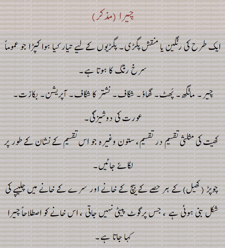  چیرا,chira,cheera,ਚੀਰਾ, ਚੀਰਾ ਦੇਣਾ,cheera dena,  ਚੀਰਾ ਬੰਨ੍ਹਣਾ ,cheera banhna,چیرا,پگ,پگڑی,chira,cheera,ਚੀਰਾ, ਚੀਰਾ ਦੇਣਾ,cheera dena,turban,  ਚੀਰਾ ਬੰਨ੍ਹਣਾ ,cheera banhna, A turban of variegated colours,  ; a rent, a rip, a cut, a slit;—chira deNa, v. n. To open by lancing  ,to oprn by lancing lance oprate upon. to wear. tie. variegated turban., چیرا, رنگین یا منقش پگڑی,  یا کپڑا, خاص کر سرخ رنگ کا, مانگھ۔ پھٹ, گھاؤ, شگاف, نشتر کا شگاف, آپریشن, بکارت, عورت کی دوشیزگی, کھیت کی مثلثی تقسیم در تقسیم, ستوں جو تقسین کا نشان لگائے, چوپڑ کھیل کے ہر حصہ کے بیچ کے خآنے, جس پر گوٹ پیٹتی نہیں, چیرا لگنا, چھکڑی کھیل میں کا چیرا نشان, جہاں گوٹ مرتی نہیں, چیرا دینا, پھوڑا وغیرہ چیرنا, چیرا بنھنا, پگڑی باندھنا,