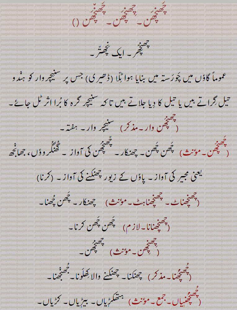  چَھنچھن,چھن چھن, چھنچھر, نچھتر,سنیچروار,چھنچھن وار,چھنچھناٹ, چھنچھناہٹ,چھنچھنانا,چھنچھن,چھنچھنا, چھنکنا,جھنجھنا, چَھنچھن,چھن چھن,,چھنچھنٖیاں, چَھنچَھن۔چِھنچَھن۔چَھن٘چَھن ,چھنِچّھر۔ ایک نِچھتّر۔,عموماً گاؤں میں چَورَستہ میں بنایا ہوا ٹِلّا (ڈھیری) جس پر سنِیچروار کو ہنٛدو تیل گِراتے ہیں یا تیل کا دِیا جلاتے ہیں تا کہ سنِیچر گرہ کا بُرا اثر ٹل جائے,چھنچَھن وار, سنِیچر وار۔ ہفتہ, چَھن چَھن۔ چھنکار۔ چّھنچَھن کی آواز ۔ گُھنگُروؤں، جھانٛجھ یعنی مجیر کی آواز۔ پاؤں کے زیور چھنکنے کی آواز۔چّھنچَھن  کرنا ,چھنچھناٹ۔ چھنچھناہٹ, چھنکار۔ چَھن چُھنا,چھنچھنانا,  چَھن چَھن کرنا,چِھنچِھن, چھنچَھن,چُھنچُھنا,  چھنکنا۔ چھنکنے والا کِھلَونا۔جُھنٛجھنا,چُھنچُھنٖیاں,ہتھکڑٖیاں۔ بیڑٖیاں۔ کڑیاں,The tinkling sound of ornaments worn on the feet; the planet Saturn, Saturday; a small mound at the cross-streets of towns on which Hindus offer oil and burning lamps on Saturdays in order to avert the evil influence of Saturn. chhan chhan,chhanchhan, ਛਨਛਨ, ،chhan chhan,chhanchhan, ਛਨਛਨ, 