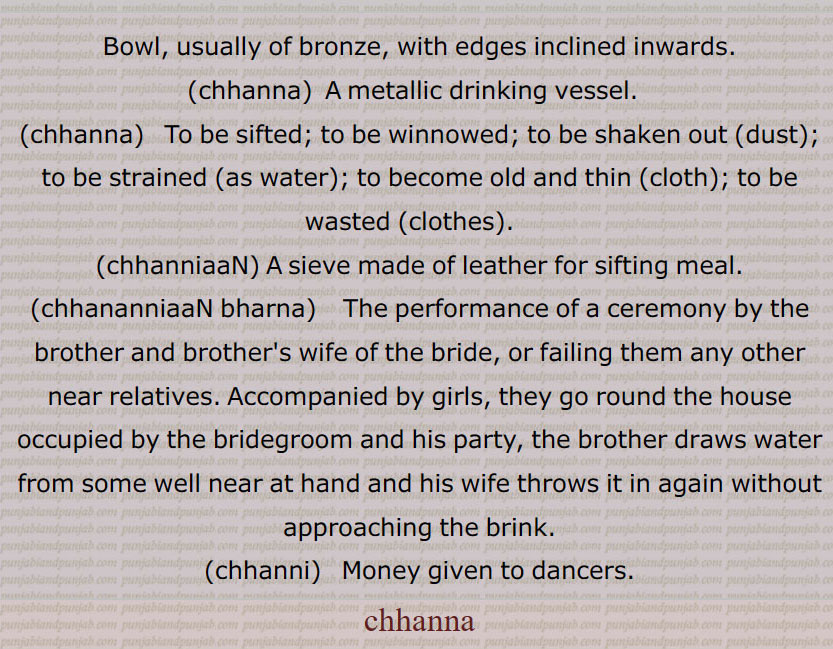  چھنا,چھناں۔,چھڽا ڈینا,چھنی,چھنیاں, Bowl, usually of bronze, chhanna, chhanna, chhanniaaN, A sieve,chhananniaaN bharna, chhanni, chhanna, chhanna  ,ਛੰਨਾ, chhanniaan,  ਛਨੱਣੀਆਂ ,  chhannissN, ਛੱਨੀਆਂ, chhanna,   ਛਣਨਾ,chhanna,  ਛਨਾੱ,  
, بڑی چھننی، غربال ، چھلنا.
, بڑا دھات کا پیالہ .
, 