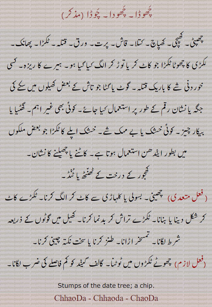  ,چھوڈا, چھودا, چوڈا ,چھپٹی, کھپچی, کھپاچ, کتلا, قاش, پرت, ورق, قتلہ, ٹکڑا, پھانک,لکڑی کا چھوٹا ٹکڑا جو کاٹ کر یا توڑ کر الگ کیا گیا ہو, ہیرے کا ریزہ, کسی خوردنی شے کا باریک قتلہ, گوٹ یا گٹا جو تاش کے بعض کھیلوں میں سکے کی جگہ یا نشان رقم کے طور پر استعمال کیا جائے, کوئی بھی غیر اہم, گھٹیا یا بیکار چیز, کوئی خشک یا بے مہک شے, خشک اپلے کا ٹکڑا جو بعض ملکوں میں بطور ایندھن استعمال ہوتا ہے, کاٹنے یا چھیلنے کا نشان,کھجور کے درخت کے ٹھنٹھ یا ٹنڈ,, چھینی, بسولی یا کلہاڑی سے کاٹ کر الگ کرنا, ٹکڑے کاٹ کر شکل دینا یا بنانا, ٹکڑے تراش کر بدنما کرنا, کھیل میں گوٹوں کے ذریعہ شرط لگانا, تمسخر اڑانا, طنز کرنا یا سخت نکتہ چینی کرنا,, چھوٹے ٹکڑوں میں ٹوٹنا, گالف  گیند کو کم فاصلے کی ضرب لگانا,
Stumps of the date tree; a chip., ChhaoDa, Chhaoda, ChaoDa. ChhauDa,Chhauda,ChauDa, ਛੋਡਾ,ਛੋਦਾ, 