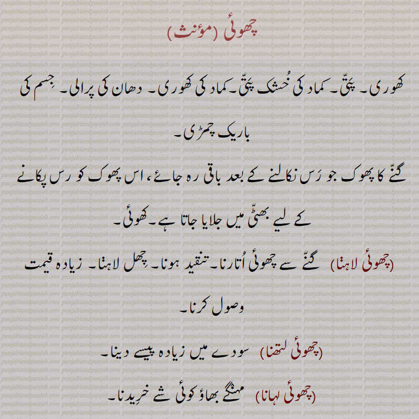  chhoi, چھوئی,ਛੋਈ , dry leaves covering sgarcane. detachable thin layer on sny plant or body. to peel figrative sage to give beating thrashin,چھوئی۔ کھوری پتی۔ کماد کی ضشک پتی۔ کماد کی کھوری۔ دھان کی پرالی۔ جسم کی باریک چمڑی۔ گنے کا پھوک جو رس کے بعد۔ کھوئی۔ چھوٹی لاہنا۔ گنے سے چھوئی اتارنا۔ تنقید کرنا۔ چھل لاہنا۔ زیادہ قیمت وصول۔چھوئی لتھنا۔ زیادہ پیسے سودے میں دینا۔ چھوئی لہانا۔ مہنگا خریدنا۔ ہلی کلہاڑی ملھایا بیری کاٹنے کے لیے۔ جلدی سے۔ چھیتی فوراً۔ کاہلی ۔ چاک۔ کھریا۔ کھریا مٹی۔ پنڈول۔ 