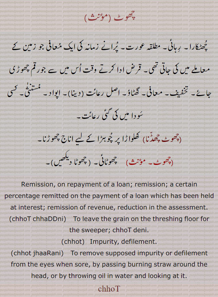  چھوٹ ,چھٹکارا۔ رہائی۔ مطلقہ عورت۔ پرانے زمانہ کی ایک معافی جو زمین کے معاملے میں کی جاتی تھی۔ قرض ادا کرتے وقت اس میں سے جورقم چھوڑی جائے۔ تخفیف۔ معافی۔ گھٹاؤ۔ اصل رعائت (دینا)۔ اپواد۔ مستنثٰی۔ کسی سودا میں کی گئی رعائت,چھوٹ چھڈنا, کھلواڑا پر چوہڑا کے لیے اناج چھوڑنا,چھوٹ,  چھوٹائی۔ ,Remission, on repayment of a loan; remission; a certain percentage remitted on the payment of a loan which has been held at interest; remission of revenue, reduction in the assessment. ,chhoT chhaDDni,  To leave the grain on the threshing floor for the sweeper; chhoT deni.,chhot,   Impurity, defilement.,chhot jhaaRani,    To remove supposed impurity or defilement from the eyes when sore, by passing burning straw around the head, or by throwing oil in water and looking at it.
chhoT,, ਛੋਟ, ਛੋਤ, ,chhot, chhot jhaarani, chhod chhaddni , 