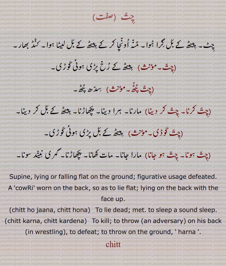      , چٹ, پیٹھ کے بل گرا ہوا, منہ اونچا کر کے پیٹھ کے بل لیٹا ہوا, کنڈ بھار,   پیٹھ کے رخ پڑی ہوئی کوڑی, چت پٹھ,,چت کرنا, چت کر دینا, ہرا دینا, پچھاڑنا,,چت کوڈی,چت ہونا, چت ہو جانا, Supine, lying or falling flat on the ground; figurative usage defeated,chitt ho jaana, chitt hona,chitt karna, chitt kardena,harna,ਚਿੱਤ ,chitt, چِتّ, چت ,chitt karna,   ਚਿੱਤ ਕਰਨਾ,, 