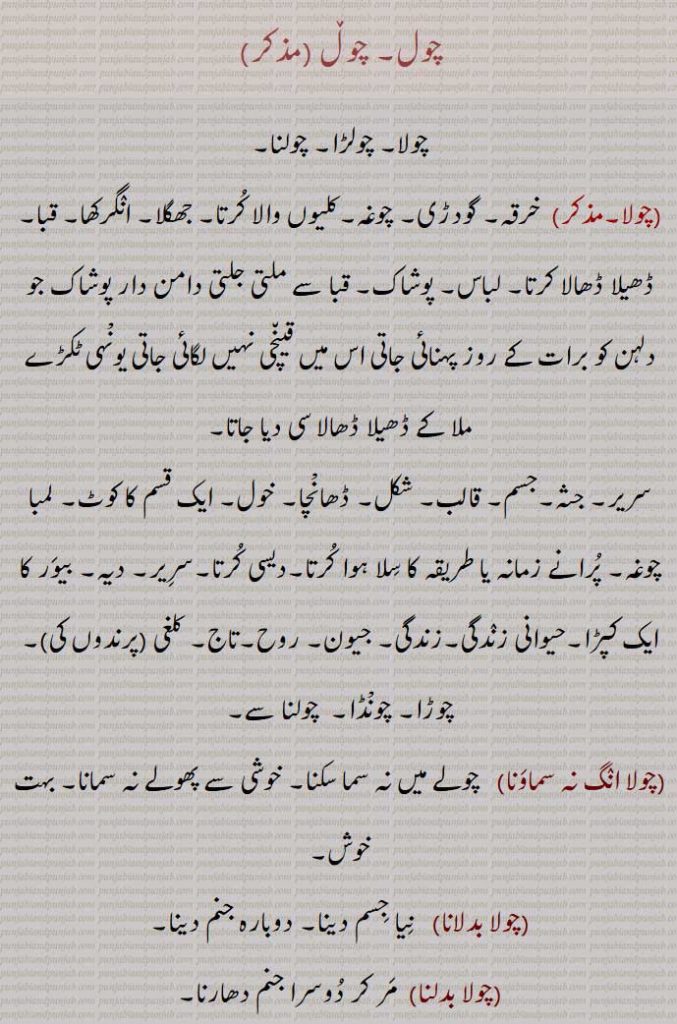  چول , چولا, چولڑا, چولنا, چوغہ, کرتا, جھگلا, انگرکھا, قبا, لباس, پوشاک,جسم, قالب, شکل, ڈھانْچا, لمبا چوغہ, دیہ, بیور کا ایک کپڑا,حیوانی زندگی,جیون, روح,تاج, کلغی (پرندوں کی),چوڑا, چونْڈا,چولا انگ نہ سماونا,چولا بدلانا,چولا بدلنا,چولا بدلی,چولا چھڈنا,چولنا,چولے,چولی,چولی پنتھ,چولی مارگ,چولی دی تنی ,چولی دا سنگ,چولی دی جوں,چولے دی جوں ہوونا,چولا,چولے,جمع,chola,cholRa,A kind of coat, a long coat, a cloak; the body,chola badalna,   To transmigrate,chola chhaDDna,choli, A short gown,chola, chole,  Gram,Cicer arietinum, chola, ਚੋਲਾ ,choli, ਚੋਲੀ ,ਚੋਲ਼ੀ ,chole, ਚੋਲੇ, Gram ,Cicer arietinum, chol, ਚੋਲ, ਚੋਲ਼, ਚੋਲ਼ੀ, ਚੋਲੀ, ਚੋਲਡ਼ਾ، cholra,,  